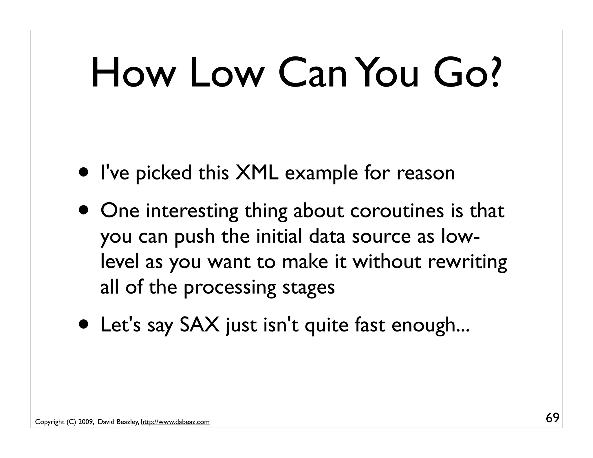How Low Can You Go?

             • I've picked this XML example for reason
             • One interesting thing about coroutines is that
                    you can push the initial data source as low-
                    level as you want to make it without rewriting
                    all of the processing stages
             • Let's say SAX just isn't quite fast enough...

Copyright (C) 2009, David Beazley, http://www.dabeaz.com             69
 