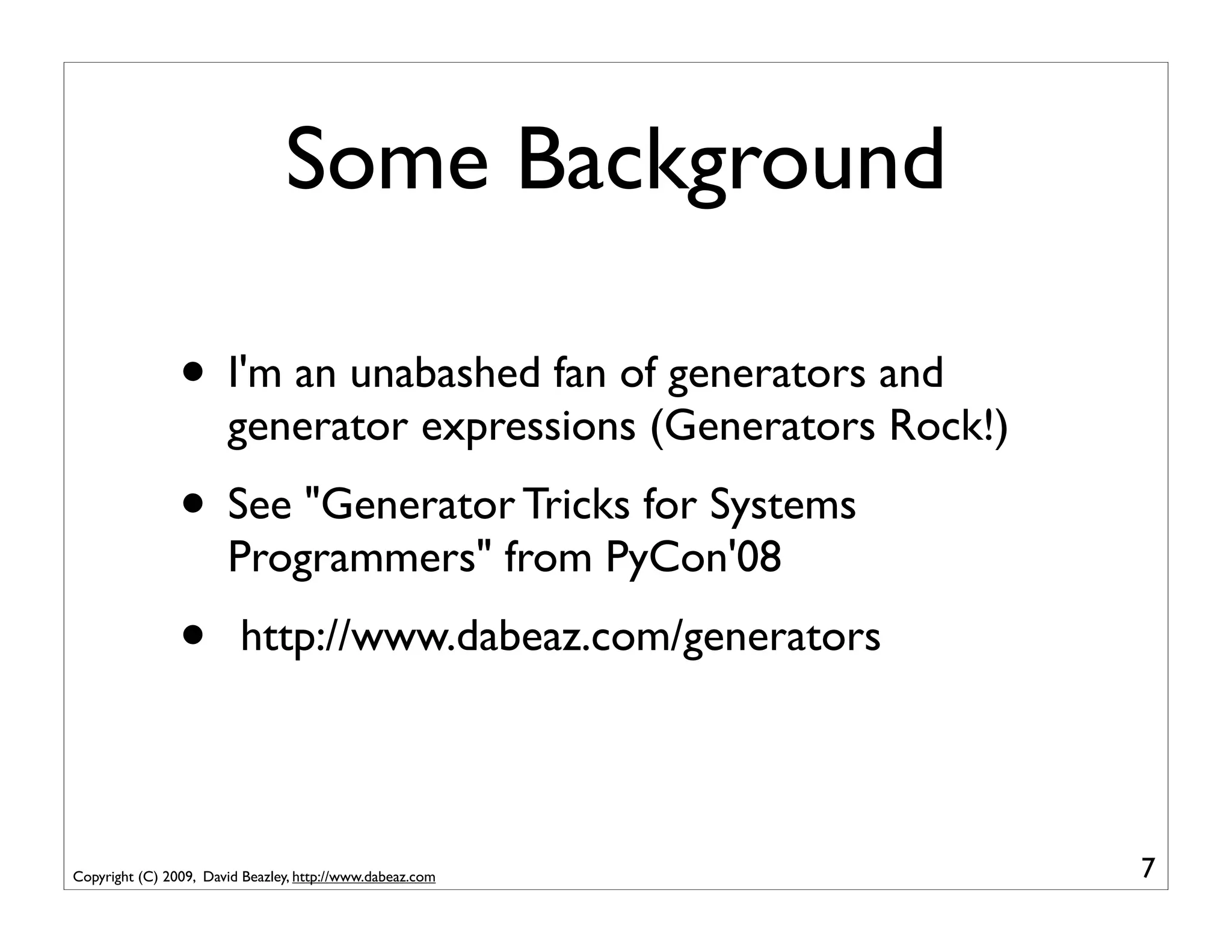 Some Background

                • I'm an unabashed fan of generators and
                       generator expressions (Generators Rock!)
                • See "Generator Tricks for Systems
                       Programmers" from PyCon'08
                •        http://www.dabeaz.com/generators




Copyright (C) 2009, David Beazley, http://www.dabeaz.com          7
 