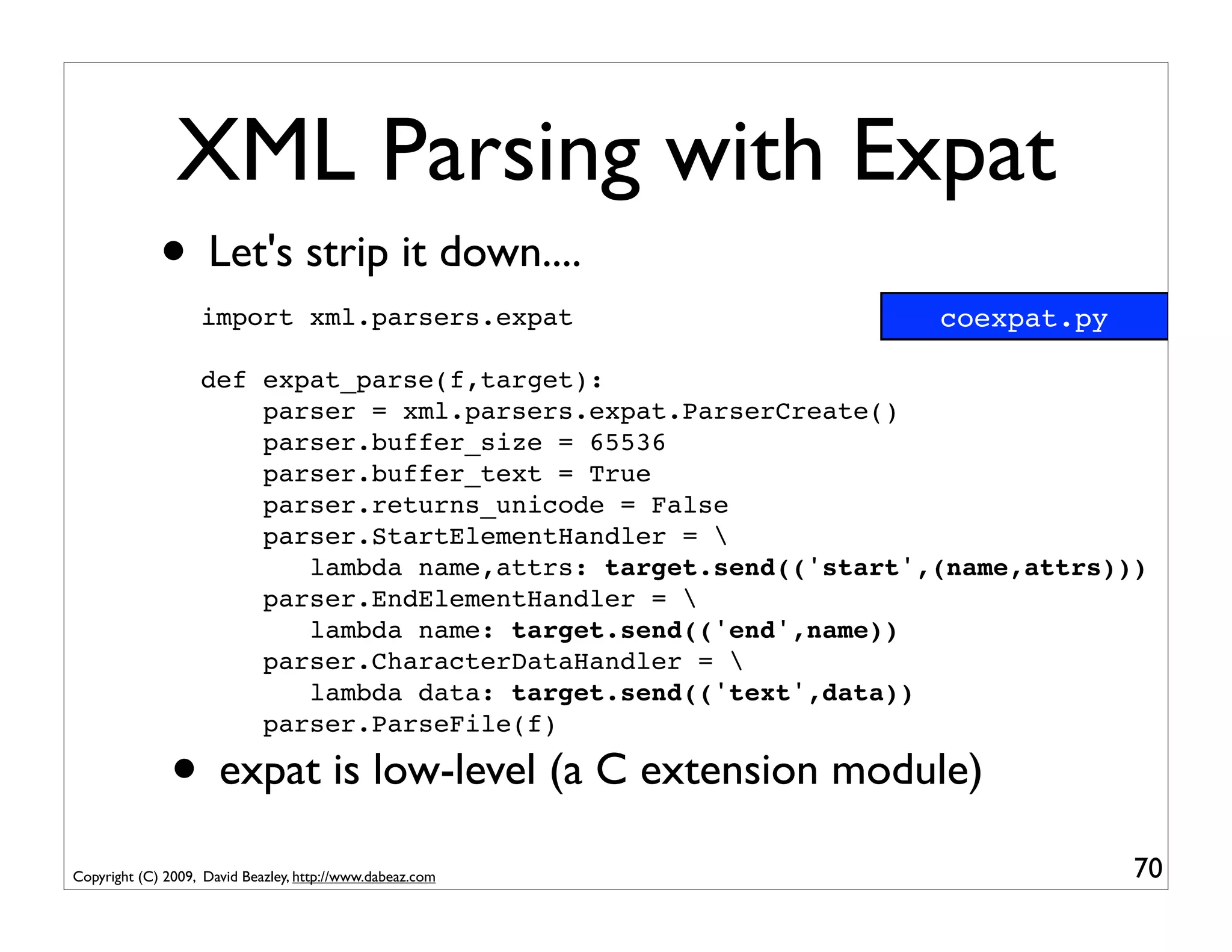 XML Parsing with Expat
             • Let's strip it down....
                   import xml.parsers.expat                       coexpat.py

                   def expat_parse(f,target):
                       parser = xml.parsers.expat.ParserCreate()
                       parser.buffer_size = 65536
                       parser.buffer_text = True
                       parser.returns_unicode = False
                       parser.StartElementHandler = 
                          lambda name,attrs: target.send(('start',(name,attrs)))
                       parser.EndElementHandler = 
                          lambda name: target.send(('end',name))
                       parser.CharacterDataHandler = 
                          lambda data: target.send(('text',data))
                       parser.ParseFile(f)

               • expat is low-level (a C extension module)
Copyright (C) 2009, David Beazley, http://www.dabeaz.com                       70
 