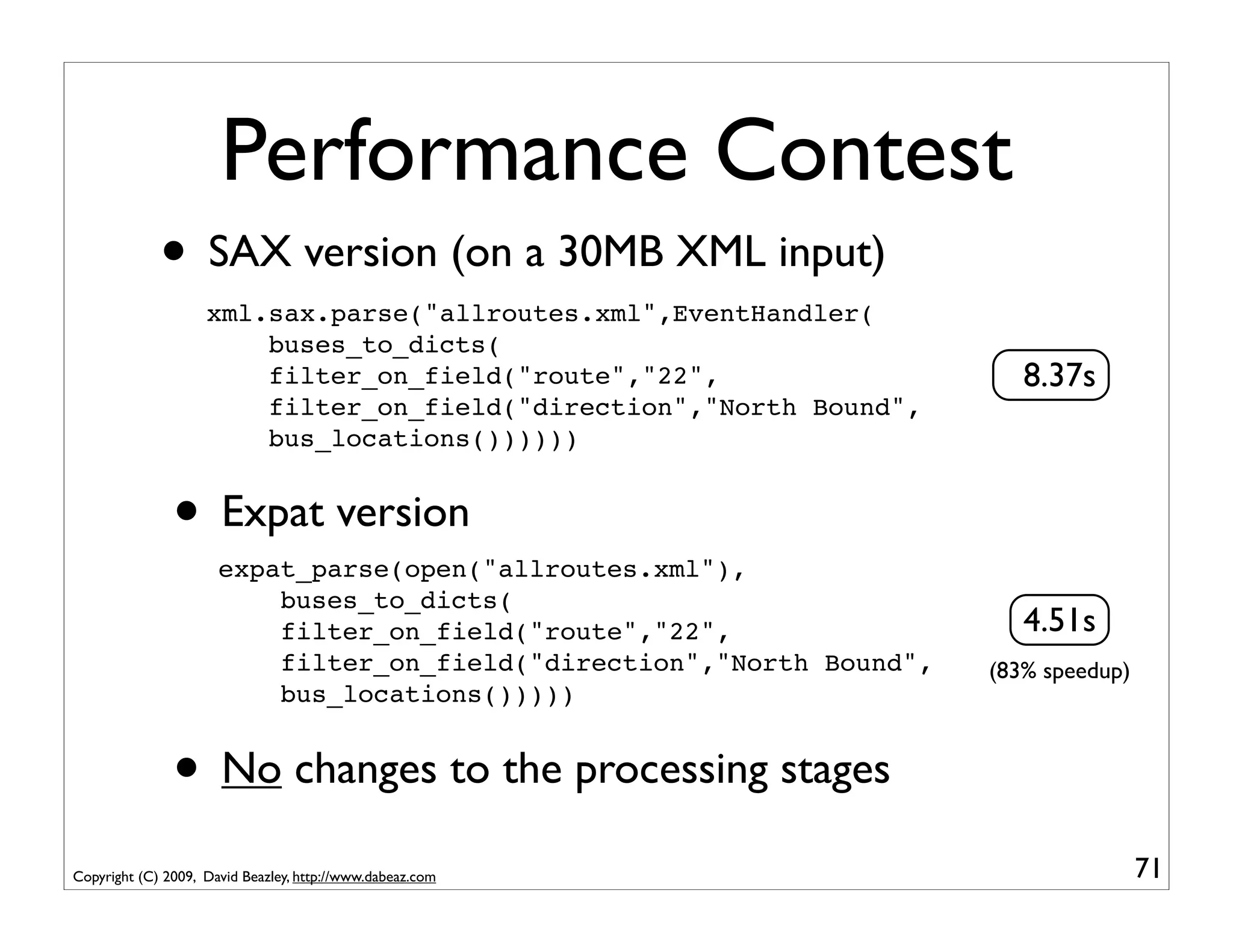 Performance Contest
             • SAX version (on a 30MB XML input)
                    xml.sax.parse("allroutes.xml",EventHandler(
                        buses_to_dicts(
                        filter_on_field("route","22",                     8.37s
                        filter_on_field("direction","North Bound",
                        bus_locations())))))


               • Expat version
                      expat_parse(open("allroutes.xml"),
                          buses_to_dicts(
                          filter_on_field("route","22",                   4.51s
                          filter_on_field("direction","North Bound",   (83% speedup)
                          bus_locations()))))


               • No changes to the processing stages
Copyright (C) 2009, David Beazley, http://www.dabeaz.com                               71
 