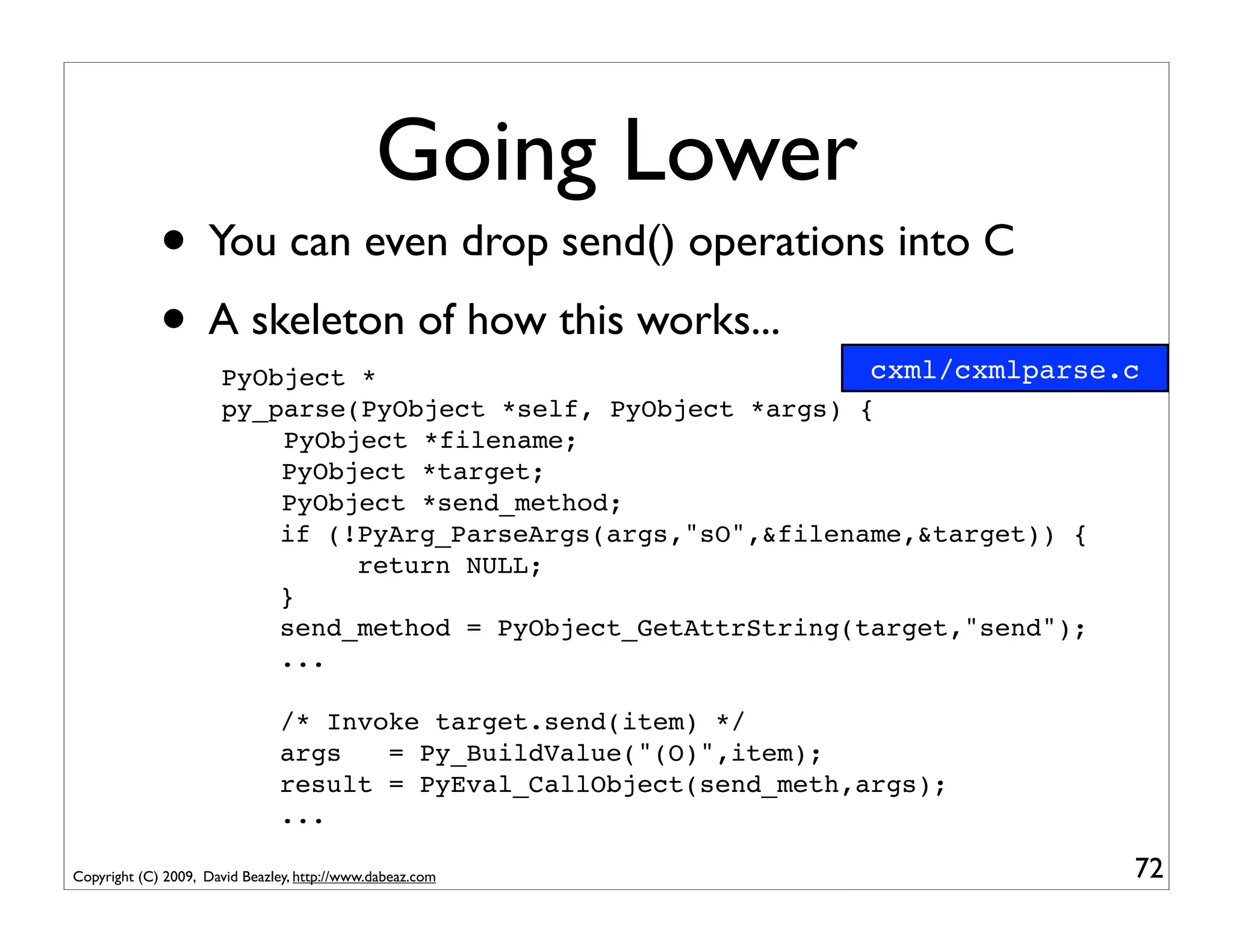 Going Lower
             • You can even drop send() operations into C
             • A skeleton of how this works...                  cxml/cxmlparse.c
                      PyObject *
                      py_parse(PyObject *self, PyObject *args) {
                          PyObject *filename;
                          PyObject *target;
                          PyObject *send_method;
                          if (!PyArg_ParseArgs(args,"sO",&filename,&target)) {
                               return NULL;
                          }
                          send_method = PyObject_GetAttrString(target,"send");
                          ...

                               /* Invoke target.send(item) */
                               args   = Py_BuildValue("(O)",item);
                               result = PyEval_CallObject(send_meth,args);
                               ...

Copyright (C) 2009, David Beazley, http://www.dabeaz.com                       72
 