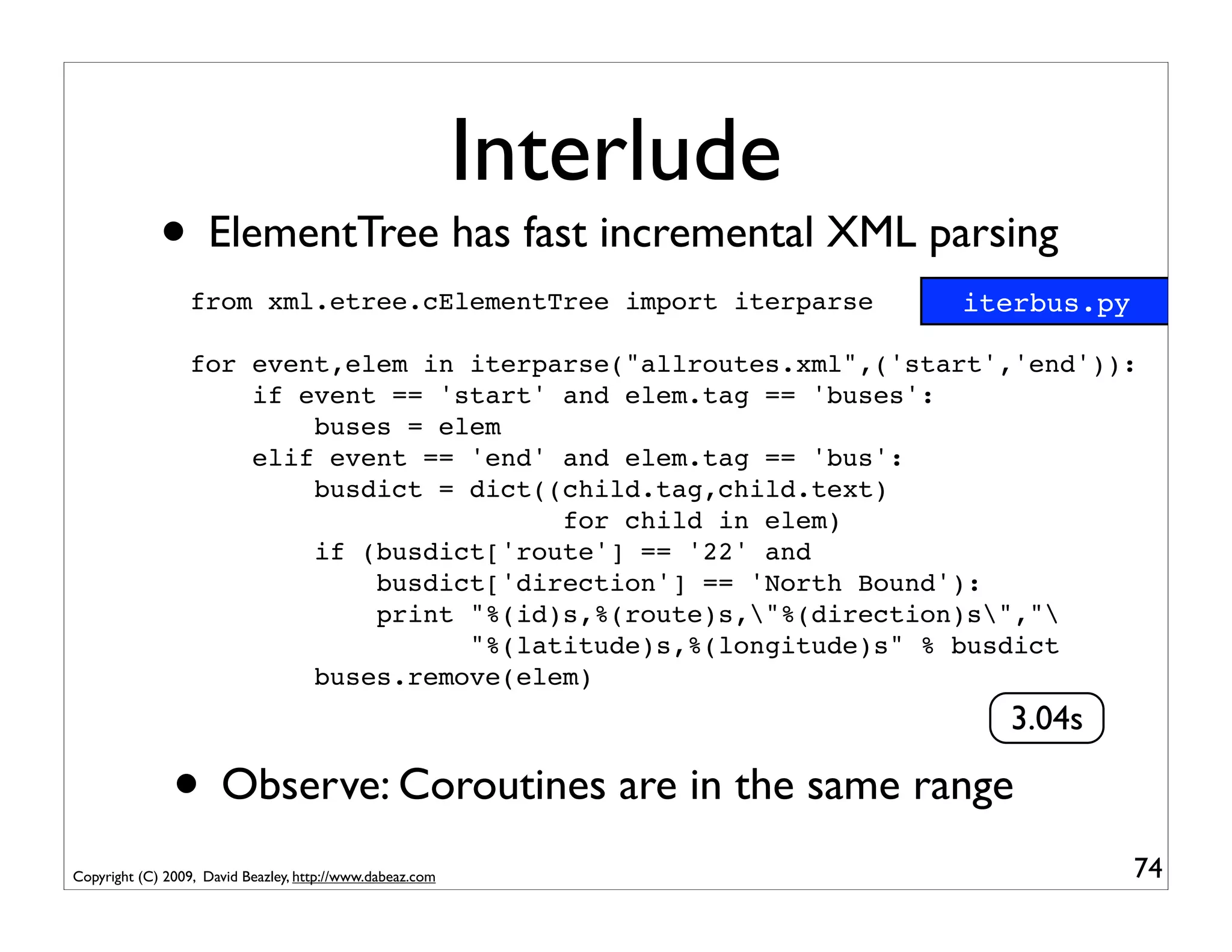 Interlude
             • ElementTree has fast incremental XML parsing
                  from xml.etree.cElementTree import iterparse         iterbus.py

                  for event,elem in iterparse("allroutes.xml",('start','end')):
                      if event == 'start' and elem.tag == 'buses':
                          buses = elem
                      elif event == 'end' and elem.tag == 'bus':
                          busdict = dict((child.tag,child.text)
                                          for child in elem)
                          if (busdict['route'] == '22' and
                              busdict['direction'] == 'North Bound'):
                              print "%(id)s,%(route)s,"%(direction)s","
                                    "%(latitude)s,%(longitude)s" % busdict
                          buses.remove(elem)
                                                                         3.04s

               • Observe: Coroutines are in the same range
Copyright (C) 2009, David Beazley, http://www.dabeaz.com                            74
 