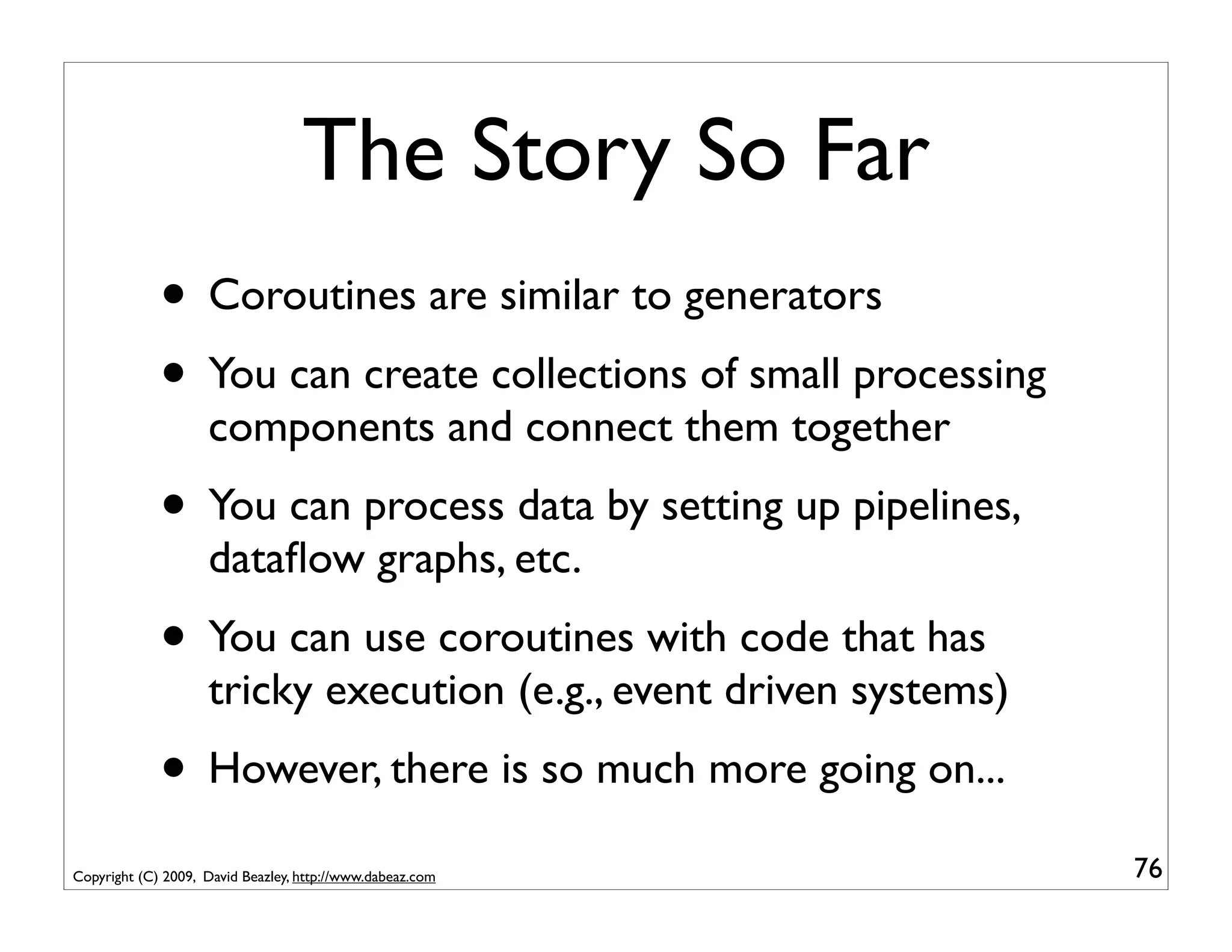 The Story So Far
             • Coroutines are similar to generators
             • You can create collections of small processing
                    components and connect them together
             • You can process data by setting up pipelines,
                    dataﬂow graphs, etc.
             • You can use coroutines with code that has
                    tricky execution (e.g., event driven systems)
             • However, there is so much more going on...
Copyright (C) 2009, David Beazley, http://www.dabeaz.com            76
 