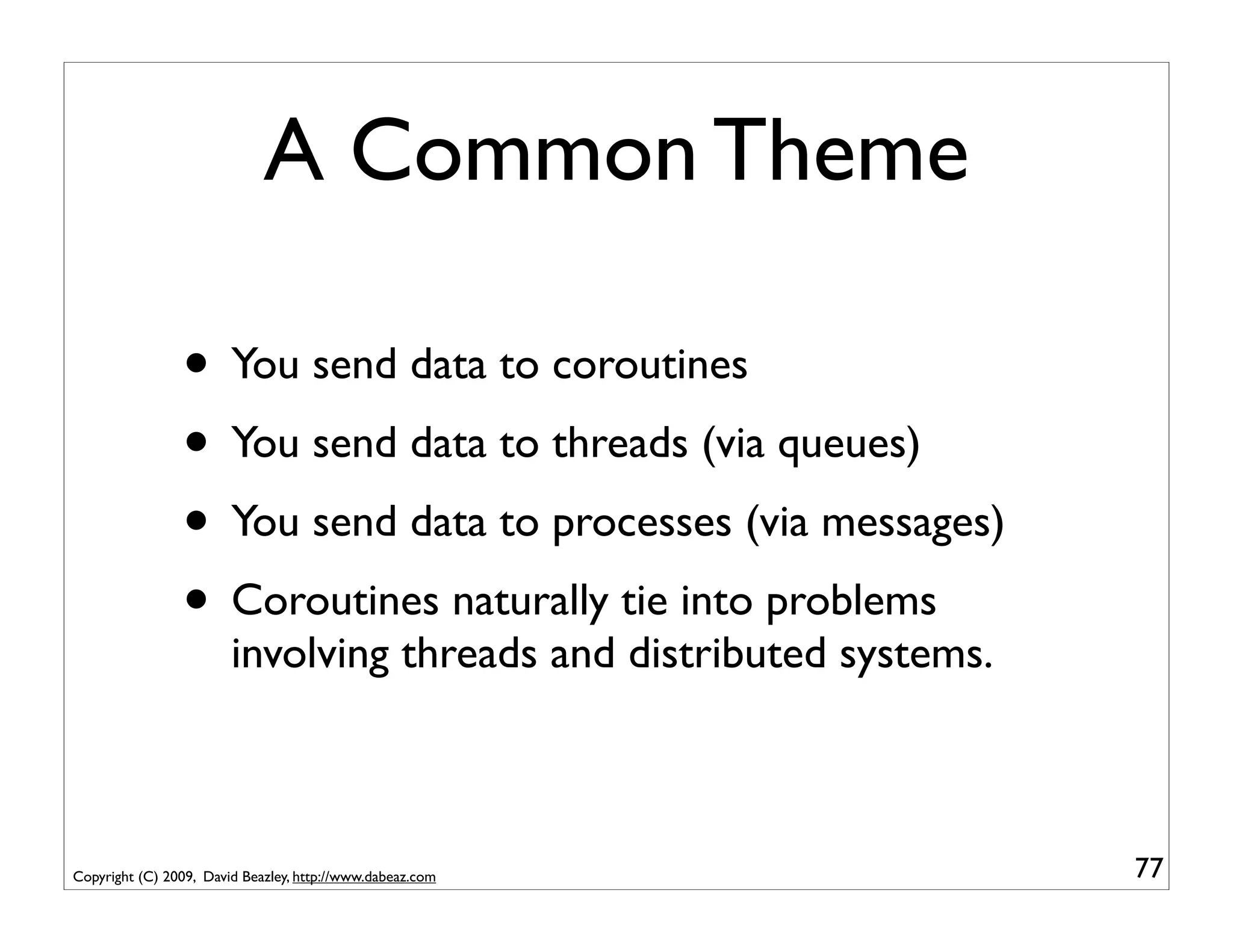 A Common Theme

                • You send data to coroutines
                • You send data to threads (via queues)
                • You send data to processes (via messages)
                • Coroutines naturally tie into problems
                        involving threads and distributed systems.



Copyright (C) 2009, David Beazley, http://www.dabeaz.com             77
 