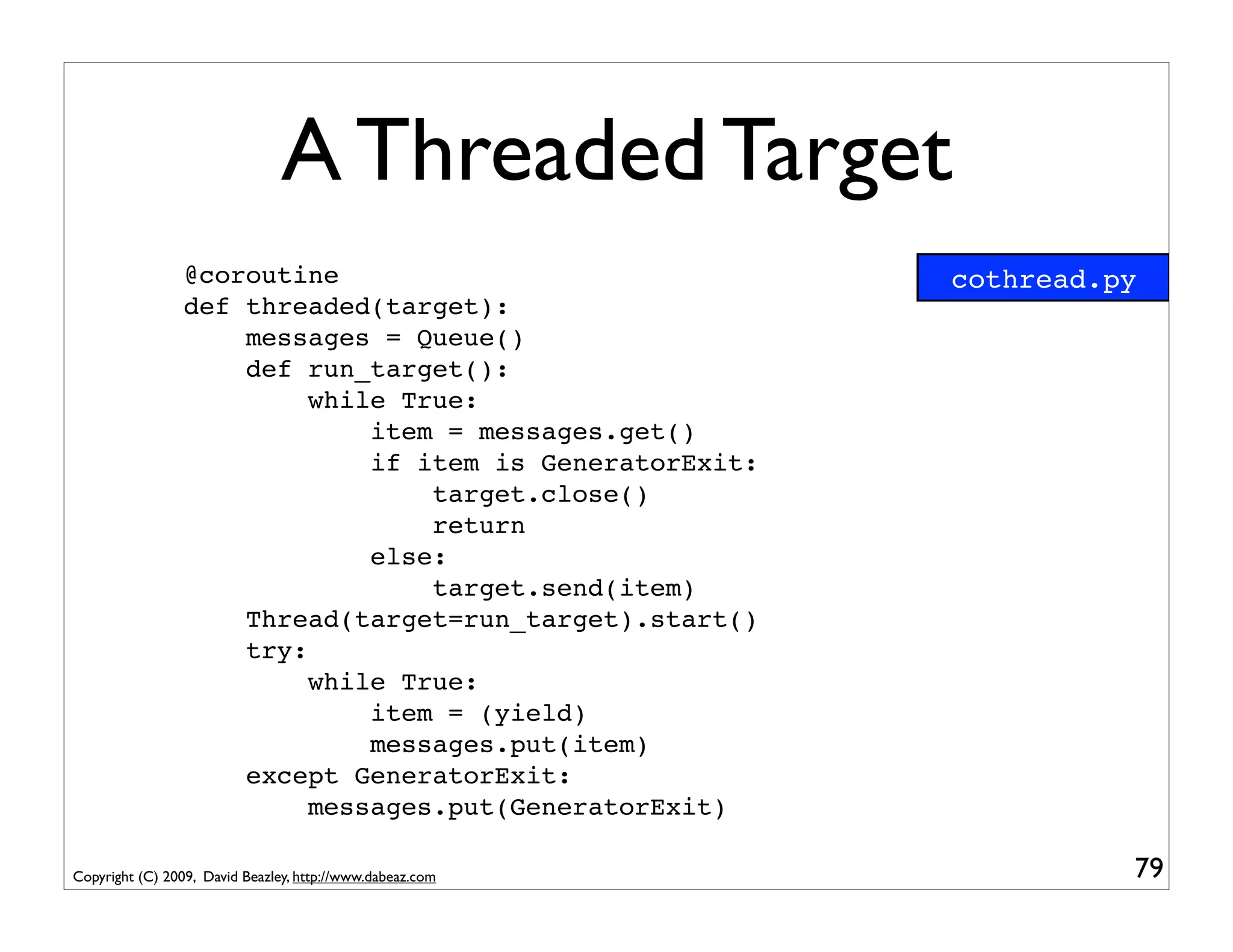 A Threaded Target
                 @coroutine                                cothread.py
                 def threaded(target):
                     messages = Queue()
                     def run_target():
                          while True:
                              item = messages.get()
                              if item is GeneratorExit:
                                  target.close()
                                  return
                              else:
                                  target.send(item)
                     Thread(target=run_target).start()
                     try:
                          while True:
                              item = (yield)
                              messages.put(item)
                     except GeneratorExit:
                          messages.put(GeneratorExit)

Copyright (C) 2009, David Beazley, http://www.dabeaz.com             79
 