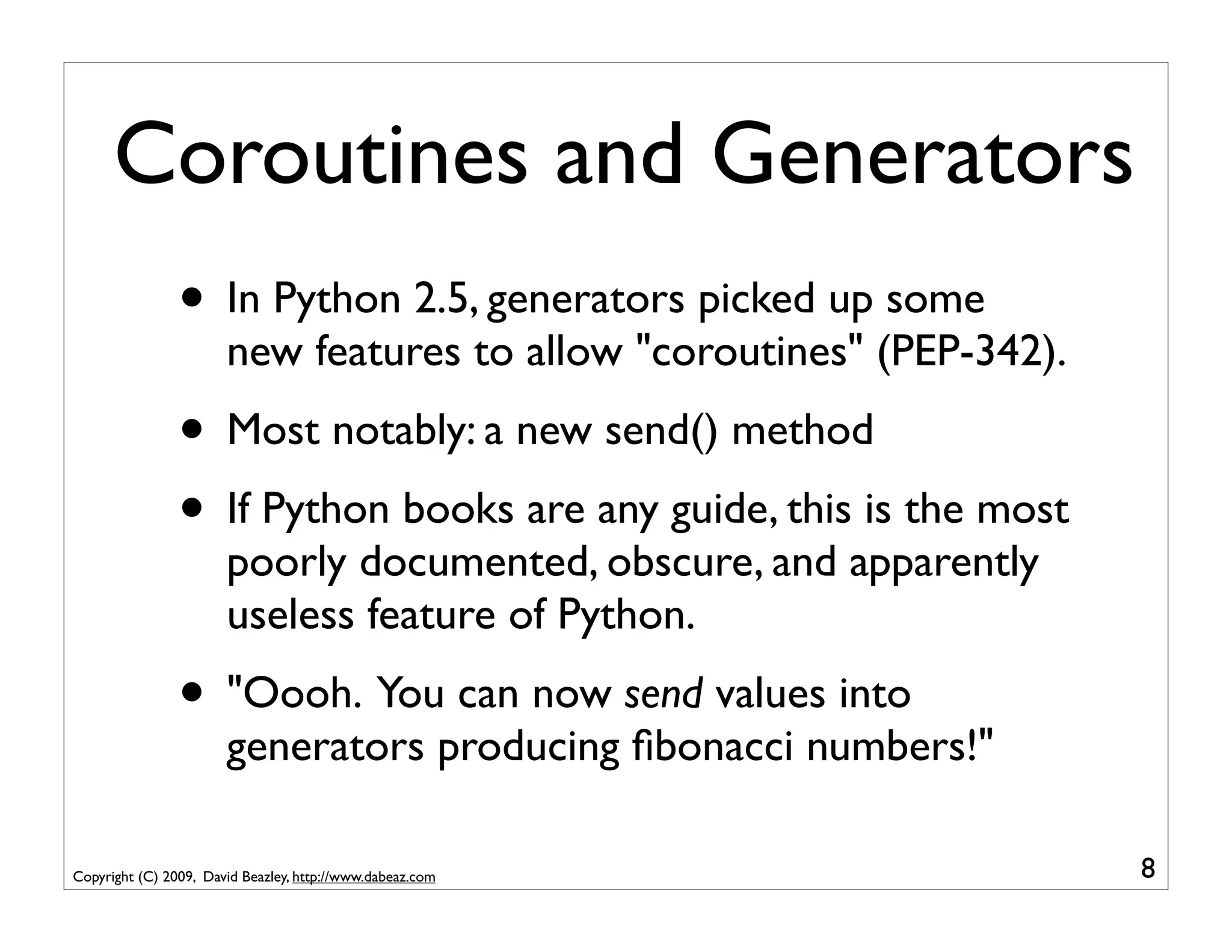 Coroutines and Generators
                • In Python 2.5, generators picked up some
                       new features to allow "coroutines" (PEP-342).
                • Most notably: a new send() method
                • If Python books are any guide, this is the most
                       poorly documented, obscure, and apparently
                       useless feature of Python.
                • "Oooh. You can now send values into
                       generators producing ﬁbonacci numbers!"

Copyright (C) 2009, David Beazley, http://www.dabeaz.com               8
 