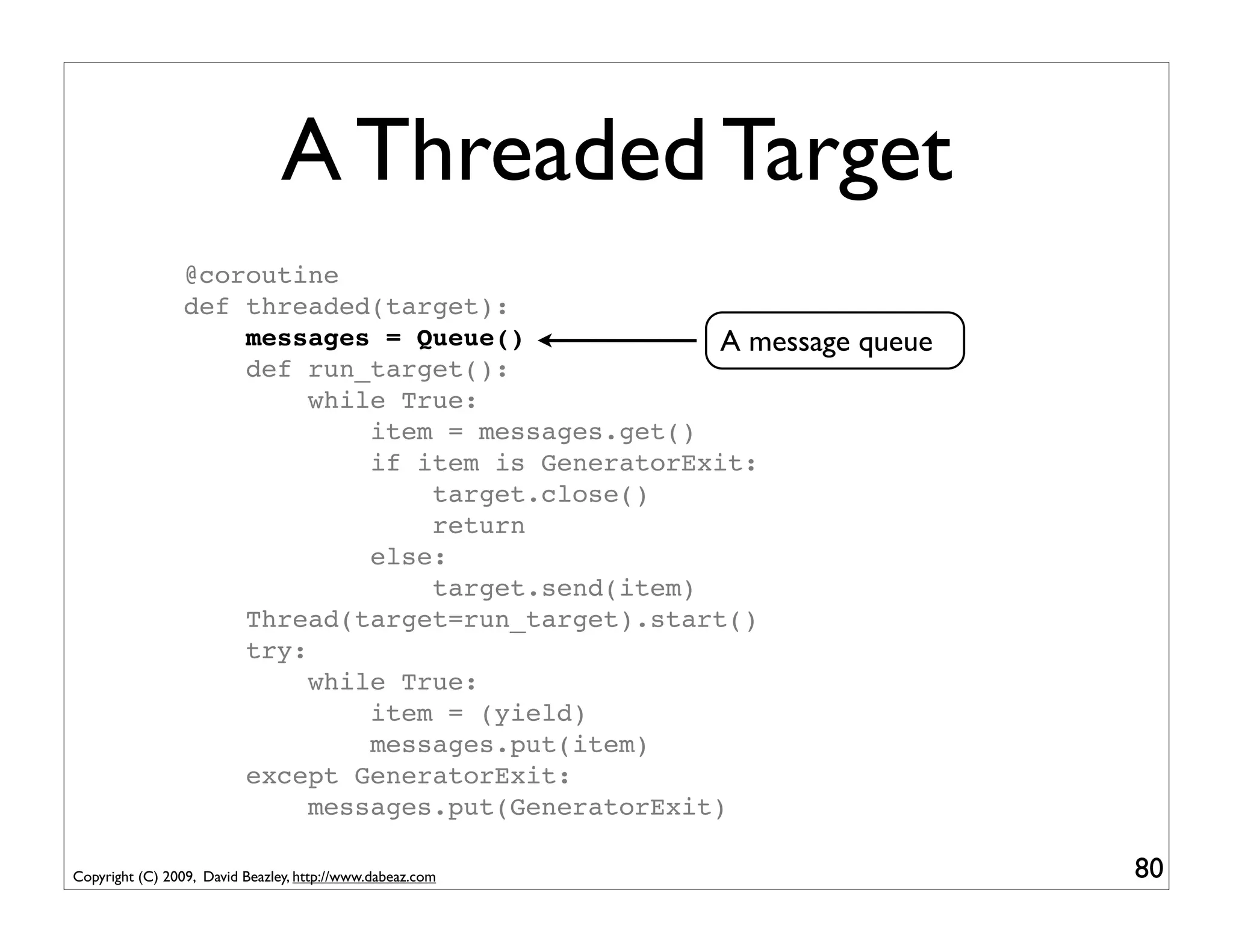 A Threaded Target
                 @coroutine
                 def threaded(target):
                     messages = Queue()              A message queue
                     def run_target():
                          while True:
                              item = messages.get()
                              if item is GeneratorExit:
                                  target.close()
                                  return
                              else:
                                  target.send(item)
                     Thread(target=run_target).start()
                     try:
                          while True:
                              item = (yield)
                              messages.put(item)
                     except GeneratorExit:
                          messages.put(GeneratorExit)

Copyright (C) 2009, David Beazley, http://www.dabeaz.com               80
 