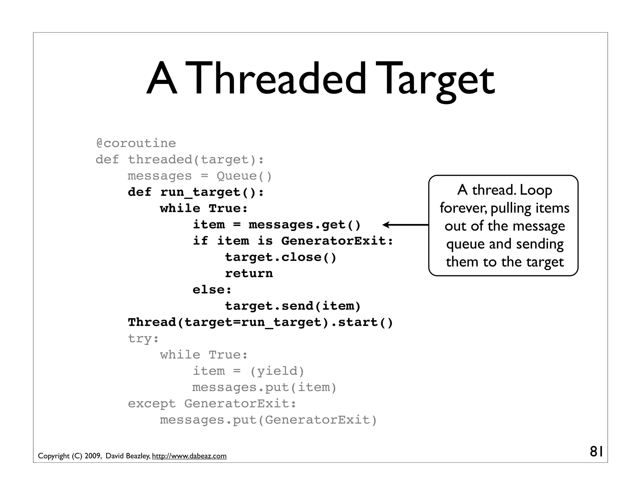 A Threaded Target
                 @coroutine
                 def threaded(target):
                     messages = Queue()
                     def run_target():                        A thread. Loop
                          while True:                      forever, pulling items
                              item = messages.get()         out of the message
                              if item is GeneratorExit:     queue and sending
                                  target.close()            them to the target
                                  return
                              else:
                                  target.send(item)
                     Thread(target=run_target).start()
                     try:
                          while True:
                              item = (yield)
                              messages.put(item)
                     except GeneratorExit:
                          messages.put(GeneratorExit)

Copyright (C) 2009, David Beazley, http://www.dabeaz.com                            81
 
