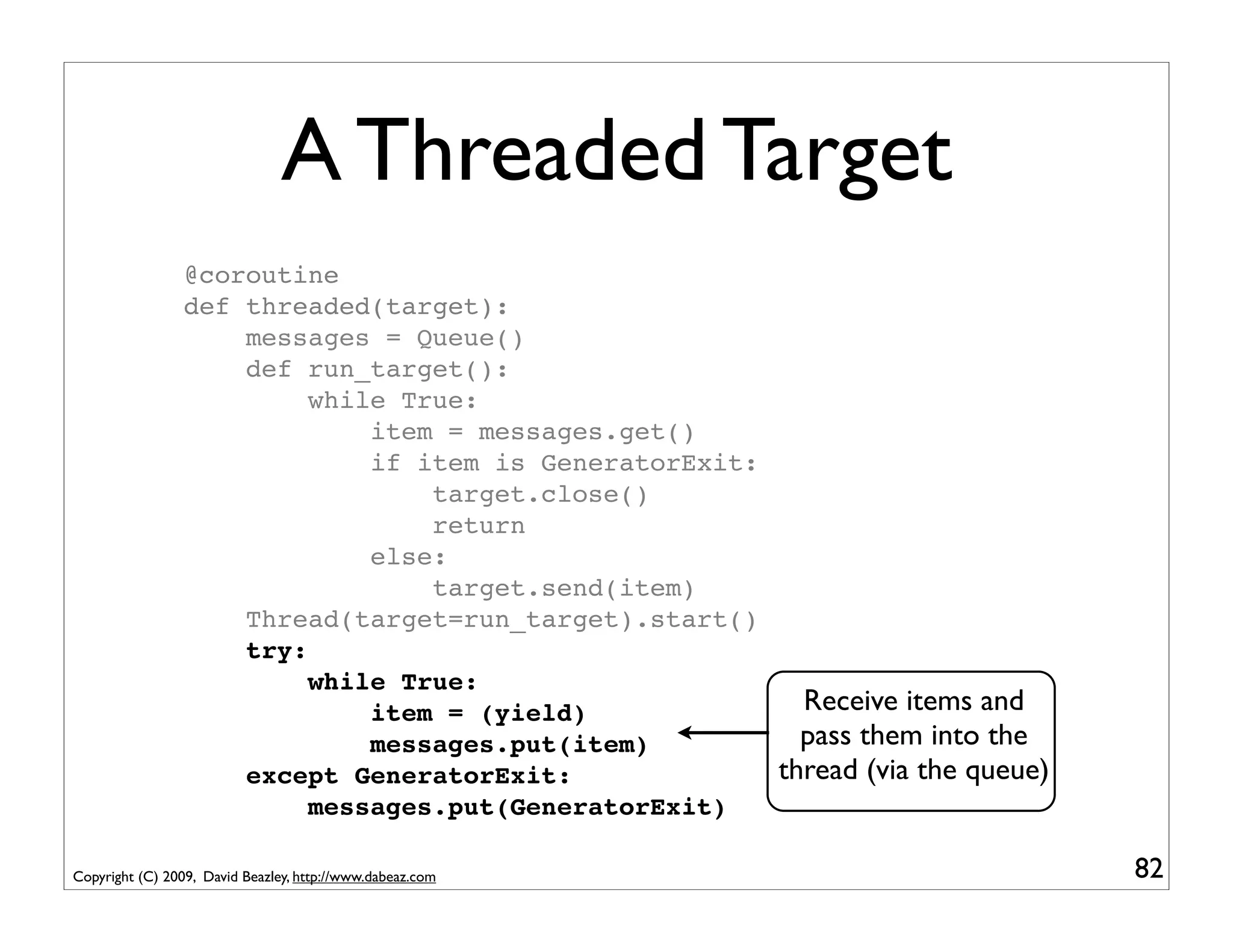 A Threaded Target
                 @coroutine
                 def threaded(target):
                     messages = Queue()
                     def run_target():
                          while True:
                              item = messages.get()
                              if item is GeneratorExit:
                                  target.close()
                                  return
                              else:
                                  target.send(item)
                     Thread(target=run_target).start()
                     try:
                          while True:
                              item = (yield)              Receive items and
                              messages.put(item)          pass them into the
                     except GeneratorExit:              thread (via the queue)
                          messages.put(GeneratorExit)

Copyright (C) 2009, David Beazley, http://www.dabeaz.com                         82
 