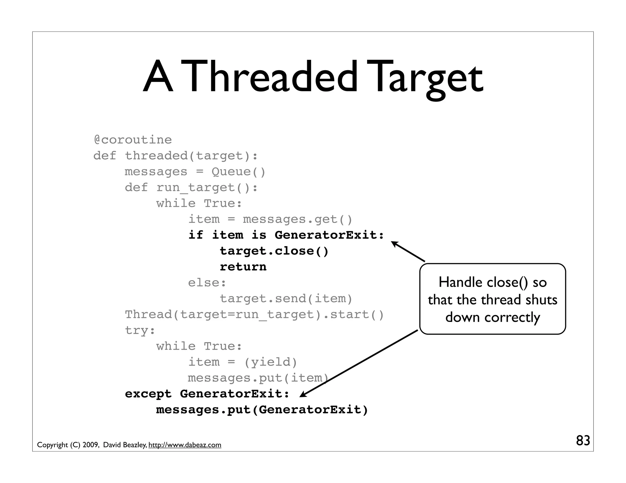 A Threaded Target
                 @coroutine
                 def threaded(target):
                     messages = Queue()
                     def run_target():
                          while True:
                              item = messages.get()
                              if item is GeneratorExit:
                                  target.close()
                                  return
                              else:                          Handle close() so
                                  target.send(item)        that the thread shuts
                     Thread(target=run_target).start()        down correctly
                     try:
                          while True:
                              item = (yield)
                              messages.put(item)
                     except GeneratorExit:
                          messages.put(GeneratorExit)

Copyright (C) 2009, David Beazley, http://www.dabeaz.com                           83
 