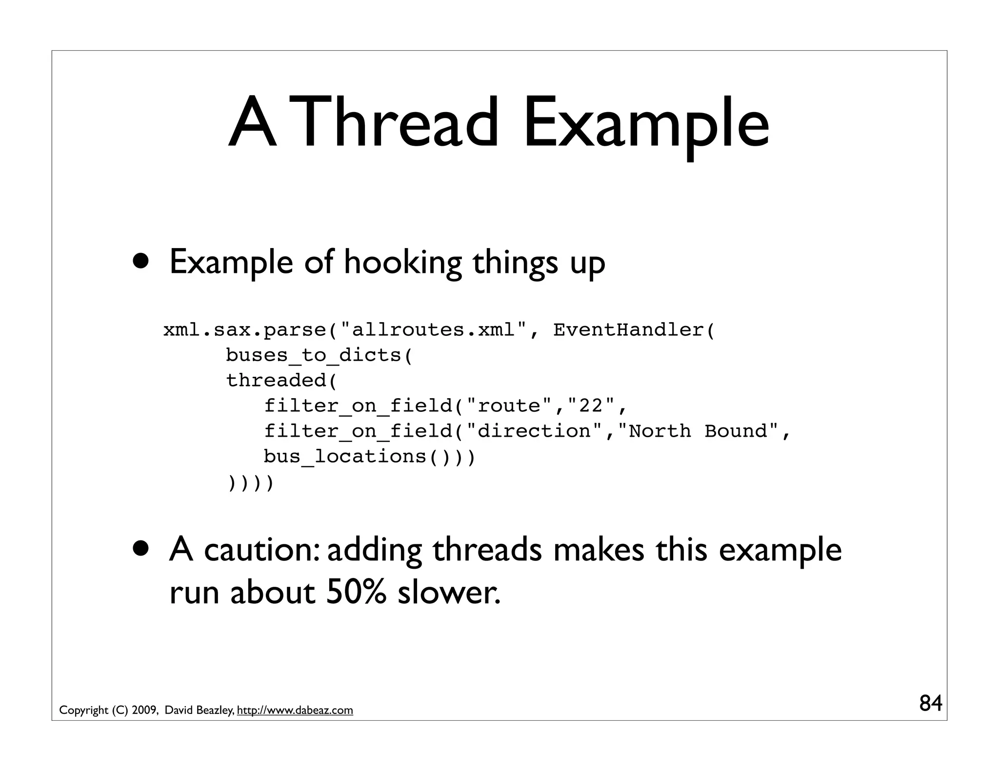 A Thread Example
             • Example of hooking things up
                   xml.sax.parse("allroutes.xml", EventHandler(
                        buses_to_dicts(
                        threaded(
                           filter_on_field("route","22",
                           filter_on_field("direction","North Bound",
                           bus_locations()))
                        ))))


             • A caution: adding threads makes this example
                    run about 50% slower.


Copyright (C) 2009, David Beazley, http://www.dabeaz.com                84
 
