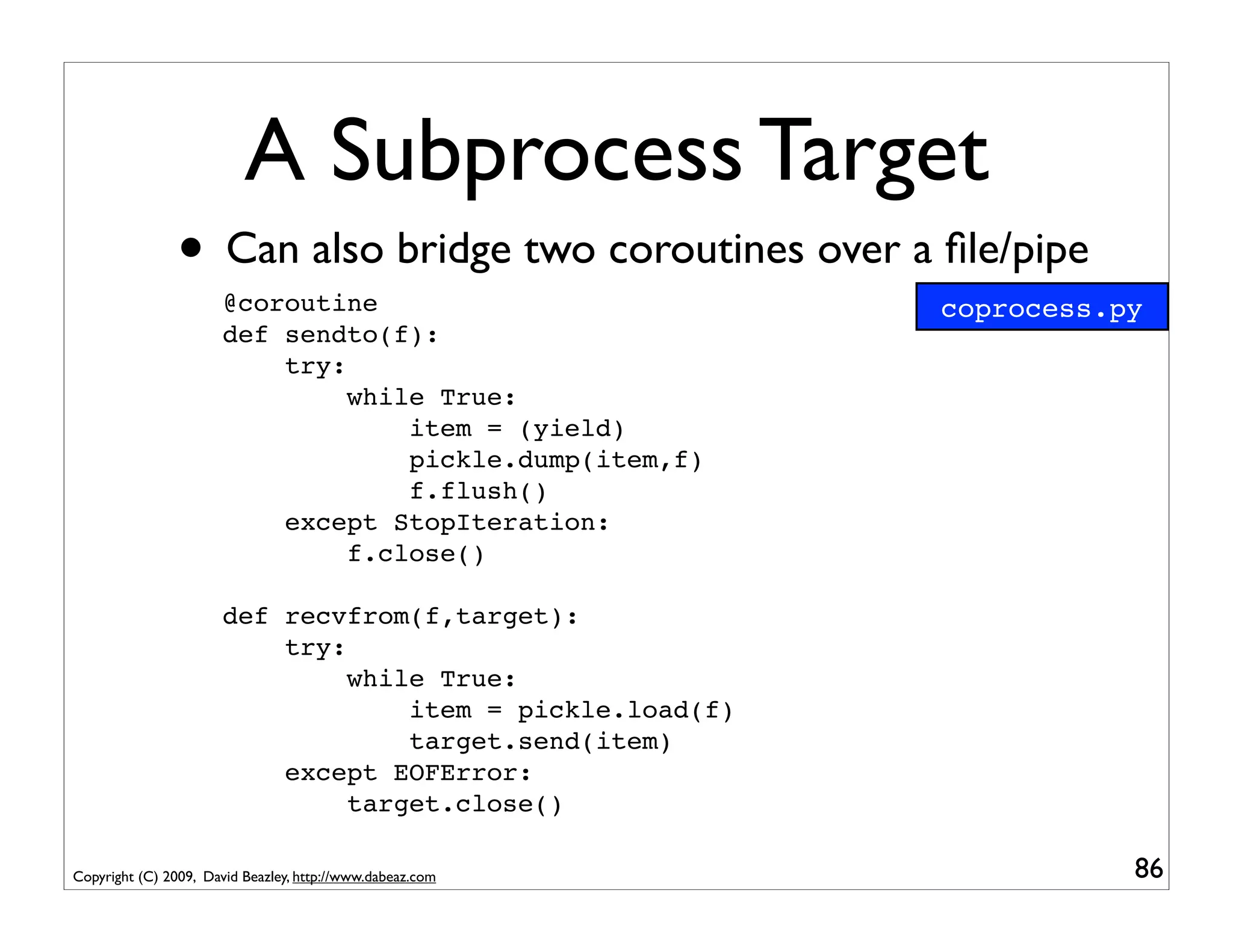 A Subprocess Target
                • Can also bridge two coroutines over a ﬁle/pipe
                       @coroutine                           coprocess.py
                       def sendto(f):
                           try:
                                while True:
                                    item = (yield)
                                    pickle.dump(item,f)
                                    f.flush()
                           except StopIteration:
                                f.close()

                       def recvfrom(f,target):
                           try:
                                while True:
                                    item = pickle.load(f)
                                    target.send(item)
                           except EOFError:
                                target.close()

Copyright (C) 2009, David Beazley, http://www.dabeaz.com               86
 
