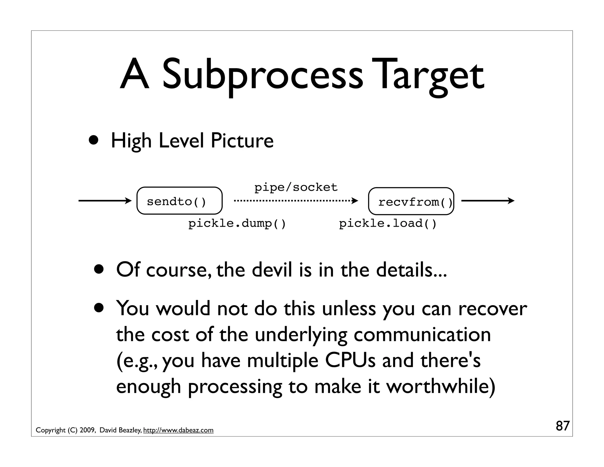 A Subprocess Target
                • High Level Picture
                                                           pipe/socket
                                  sendto()                                    recvfrom()
                                                pickle.dump()            pickle.load()



                 • Of course, the devil is in the details...
                 • You would not do this unless you can recover
                         the cost of the underlying communication
                         (e.g., you have multiple CPUs and there's
                         enough processing to make it worthwhile)
Copyright (C) 2009, David Beazley, http://www.dabeaz.com                                   87
 