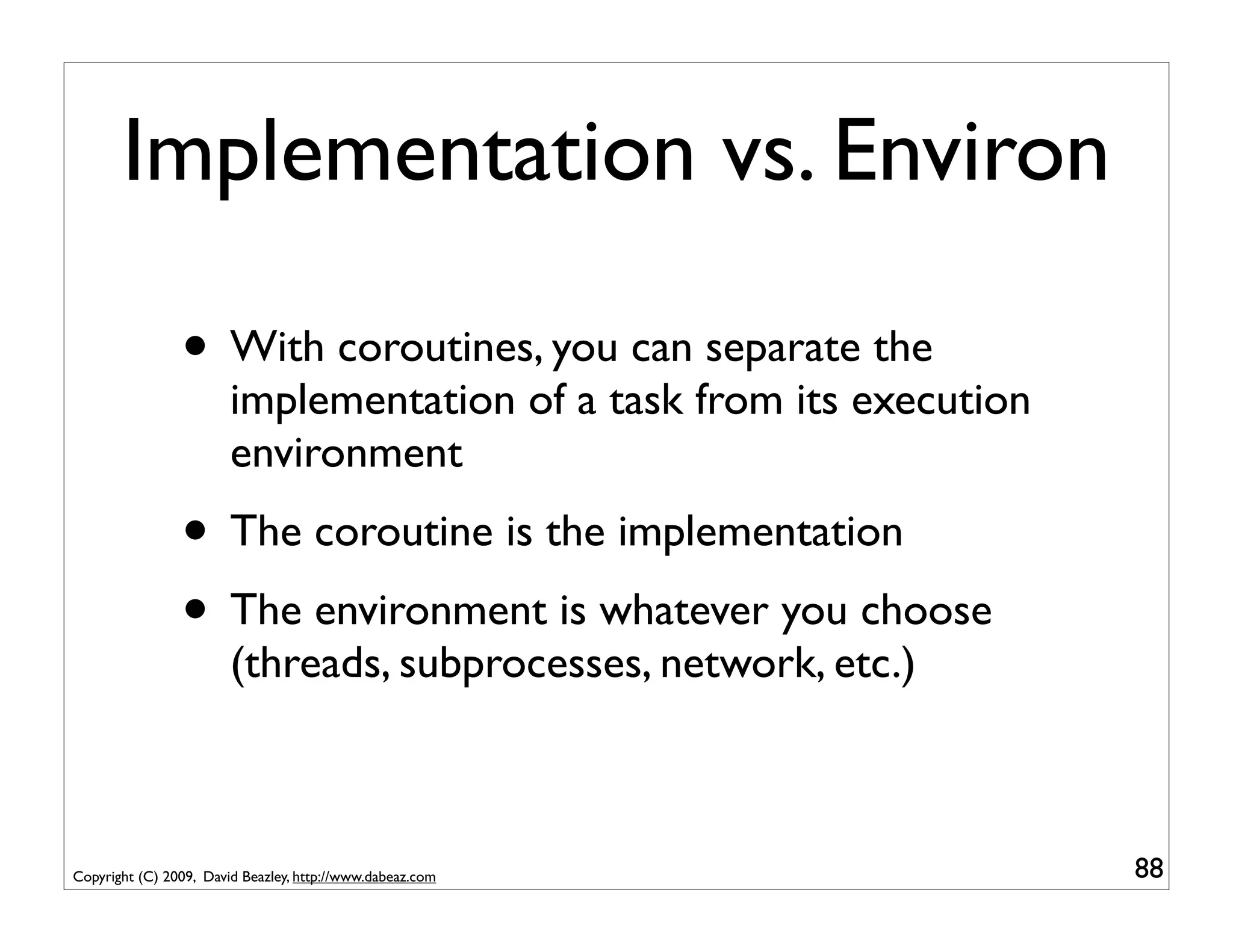 Implementation vs. Environ

                • With coroutines, you can separate the
                        implementation of a task from its execution
                        environment
                • The coroutine is the implementation
                • The environment is whatever you choose
                        (threads, subprocesses, network, etc.)



Copyright (C) 2009, David Beazley, http://www.dabeaz.com              88
 