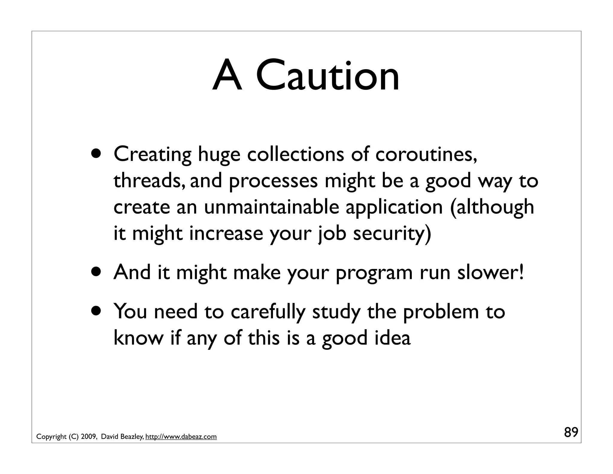 A Caution
                • Creating huge collections of coroutines,
                       threads, and processes might be a good way to
                       create an unmaintainable application (although
                       it might increase your job security)
                • And it might make your program run slower!
                • You need to carefully study the problem to
                       know if any of this is a good idea



Copyright (C) 2009, David Beazley, http://www.dabeaz.com                89
 