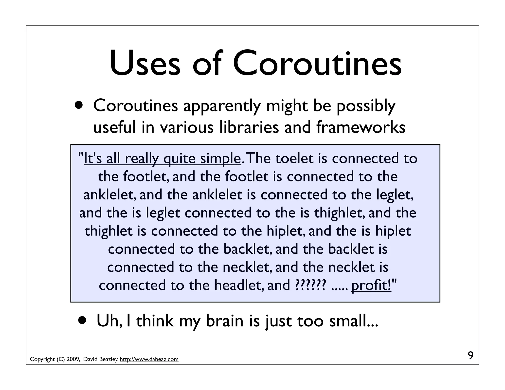 Uses of Coroutines
                • Coroutines apparently might be possibly
                       useful in various libraries and frameworks
                  "It's all really quite simple. The toelet is connected to
                      the footlet, and the footlet is connected to the
                   anklelet, and the anklelet is connected to the leglet,
                  and the is leglet connected to the is thighlet, and the
                   thighlet is connected to the hiplet, and the is hiplet
                        connected to the backlet, and the backlet is
                        connected to the necklet, and the necklet is
                      connected to the headlet, and ?????? ..... proﬁt!"

                 • Uh, I think my brain is just too small...
Copyright (C) 2009, David Beazley, http://www.dabeaz.com                      9
 