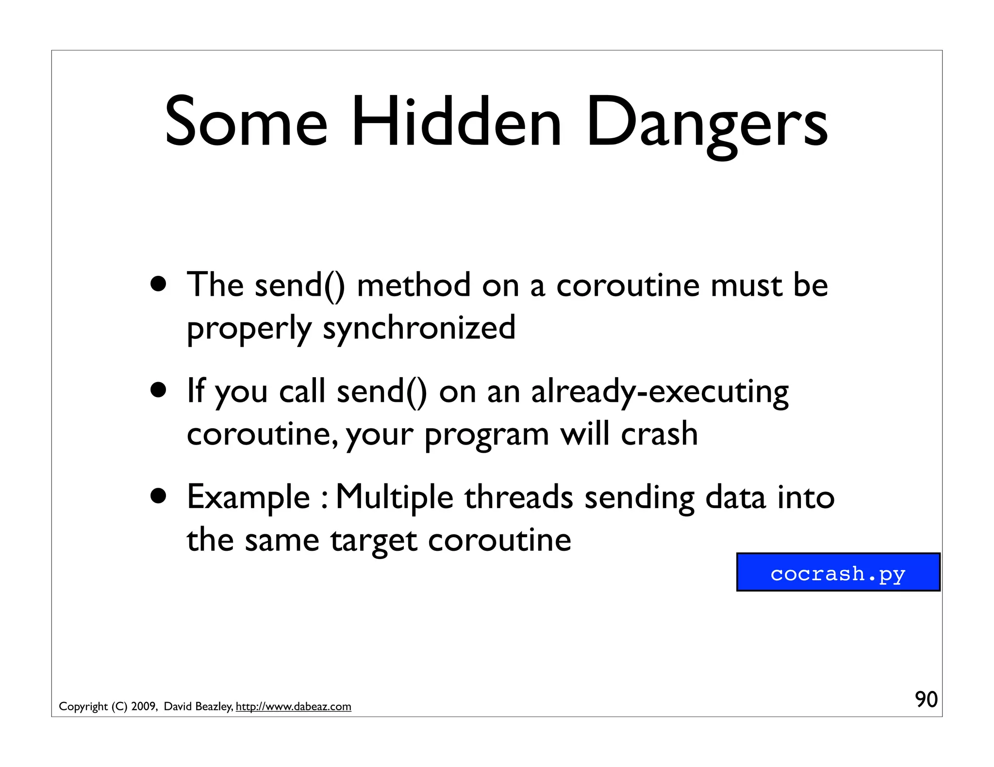 Some Hidden Dangers

                • The send() method on a coroutine must be
                        properly synchronized
                • If you call send() on an already-executing
                        coroutine, your program will crash
                • Example : Multiple threads sending data into
                        the same target coroutine
                                                             cocrash.py




Copyright (C) 2009, David Beazley, http://www.dabeaz.com                  90
 