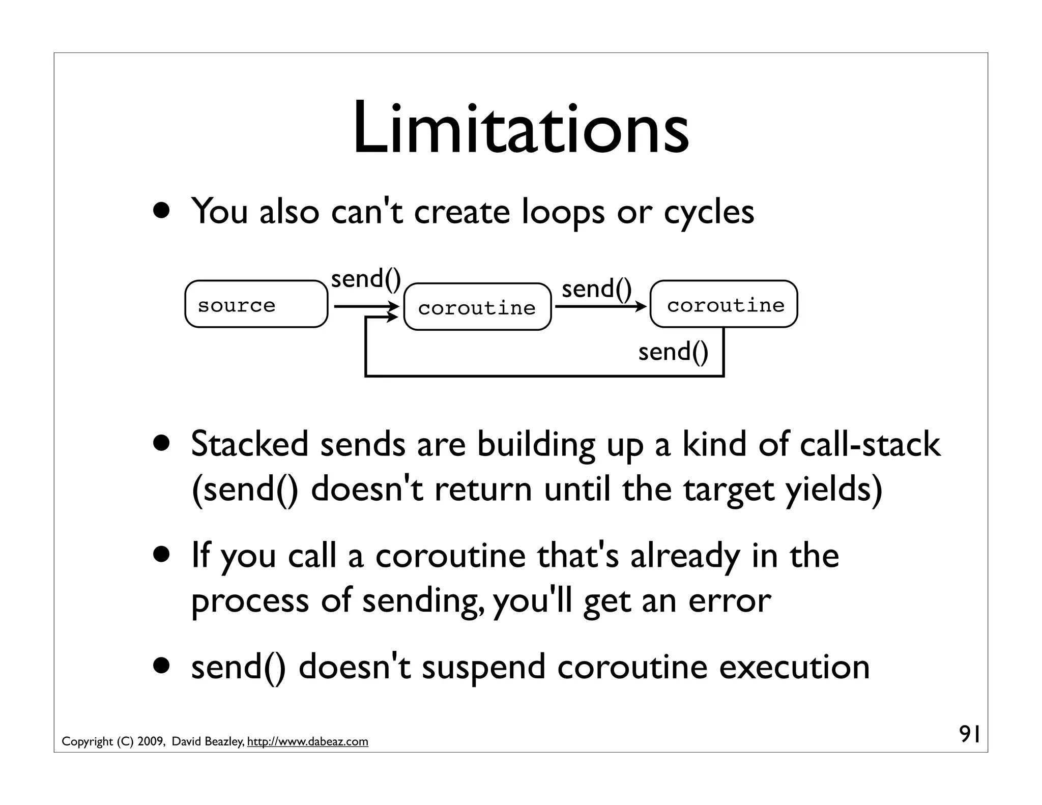 Limitations
                • You also can't create loops or cycles
                                                 send()                send()
                        source                             coroutine              coroutine

                                                                                send()


                • Stacked sends are building up a kind of call-stack
                       (send() doesn't return until the target yields)
                • If you call a coroutine that's already in the
                       process of sending, you'll get an error
                • send() doesn't suspend coroutine execution
Copyright (C) 2009, David Beazley, http://www.dabeaz.com                                      91
 