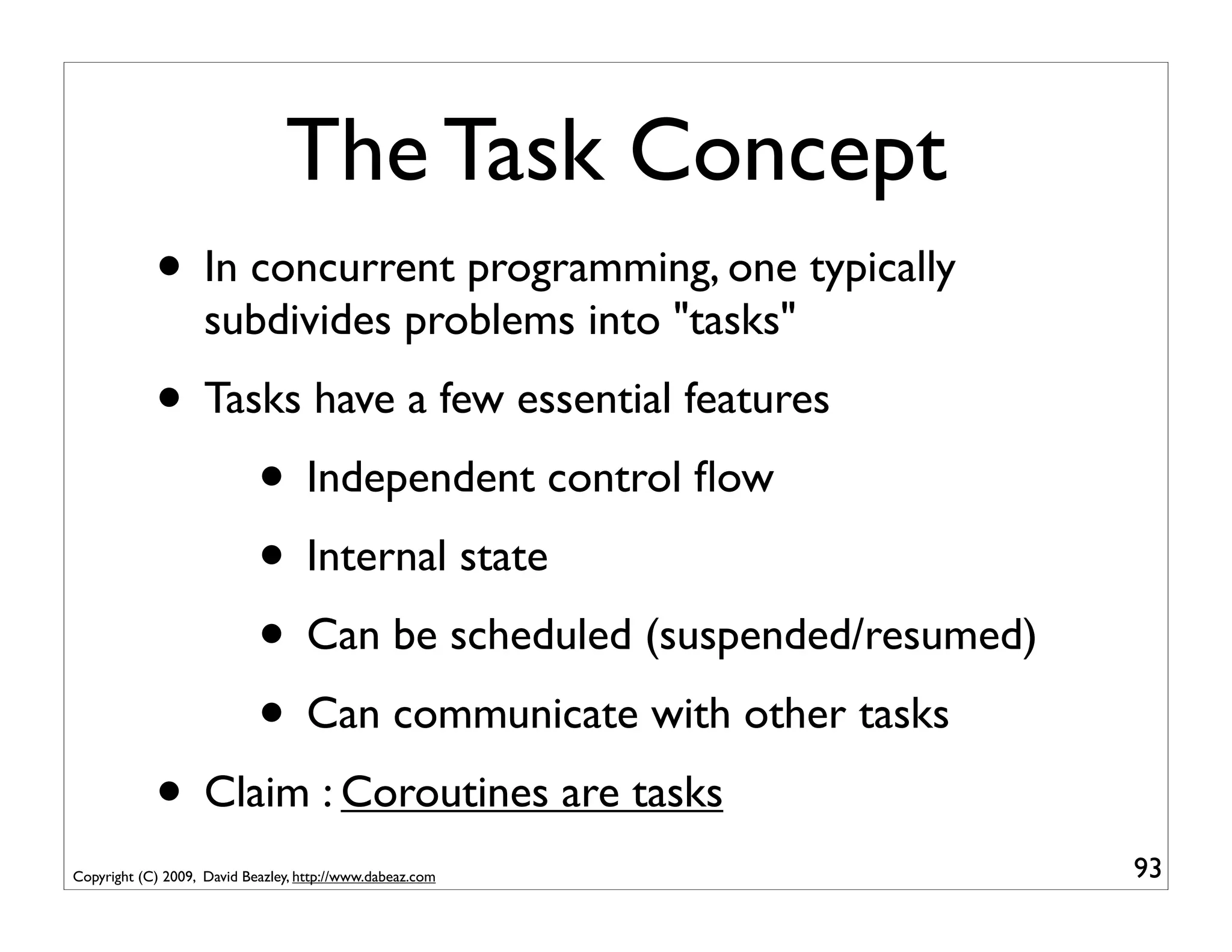 The Task Concept
            • In concurrent programming, one typically
                    subdivides problems into "tasks"
            • Tasks have a few essential features
                 • Independent control ﬂow
                 • Internal state
                 • Can be scheduled (suspended/resumed)
                 • Can communicate with other tasks
            • Claim : Coroutines are tasks
Copyright (C) 2009, David Beazley, http://www.dabeaz.com   93
 