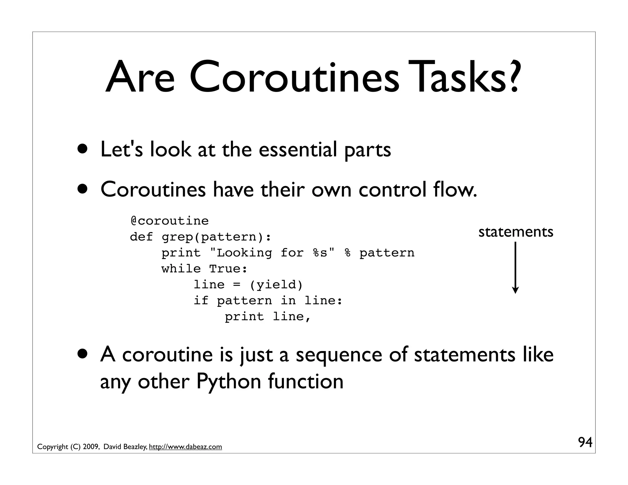 Are Coroutines Tasks?
           • Let's look at the essential parts
           • Coroutines have their own control ﬂow.
                            @coroutine
                            def grep(pattern):                     statements
                                print "Looking for %s" % pattern
                                while True:
                                    line = (yield)
                                    if pattern in line:
                                        print line,


           • A coroutine is just a sequence of statements like
                   any other Python function

Copyright (C) 2009, David Beazley, http://www.dabeaz.com                        94
 