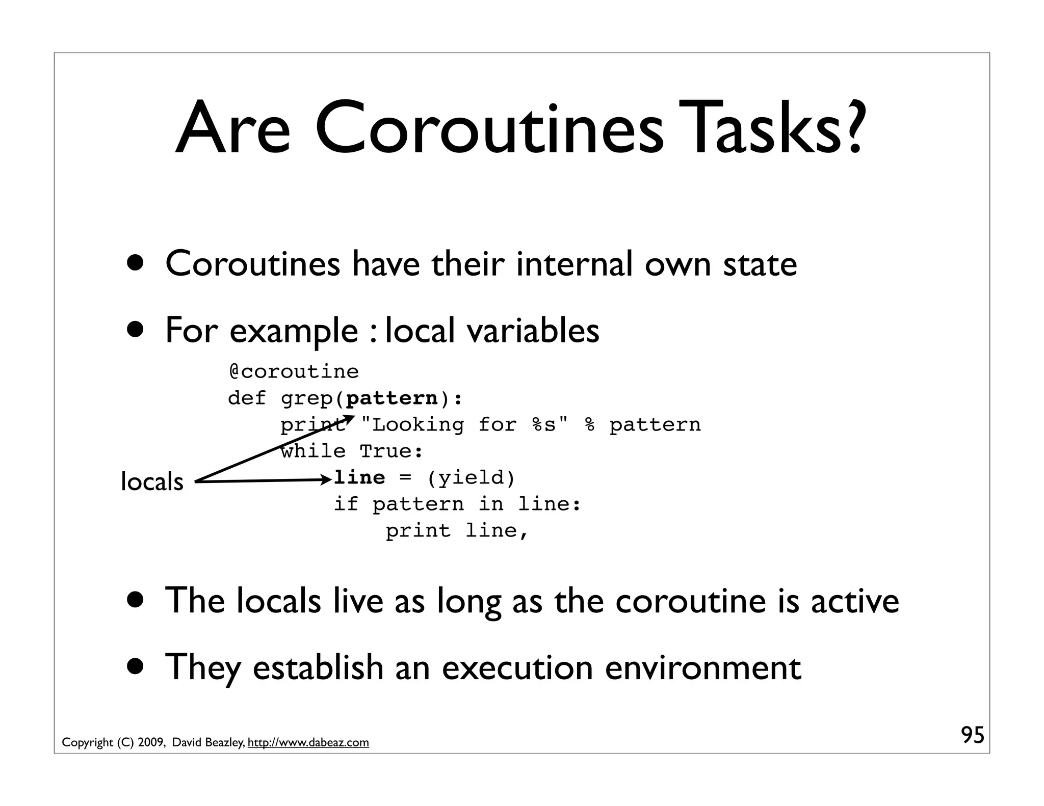 Are Coroutines Tasks?
           • Coroutines have their internal own state
           • For example : local variables
                              @coroutine
                              def grep(pattern):
                                  print "Looking for %s" % pattern
                                  while True:
          locals                      line = (yield)
                                      if pattern in line:
                                          print line,


           • The locals live as long as the coroutine is active
           • They establish an execution environment
Copyright (C) 2009, David Beazley, http://www.dabeaz.com             95
 