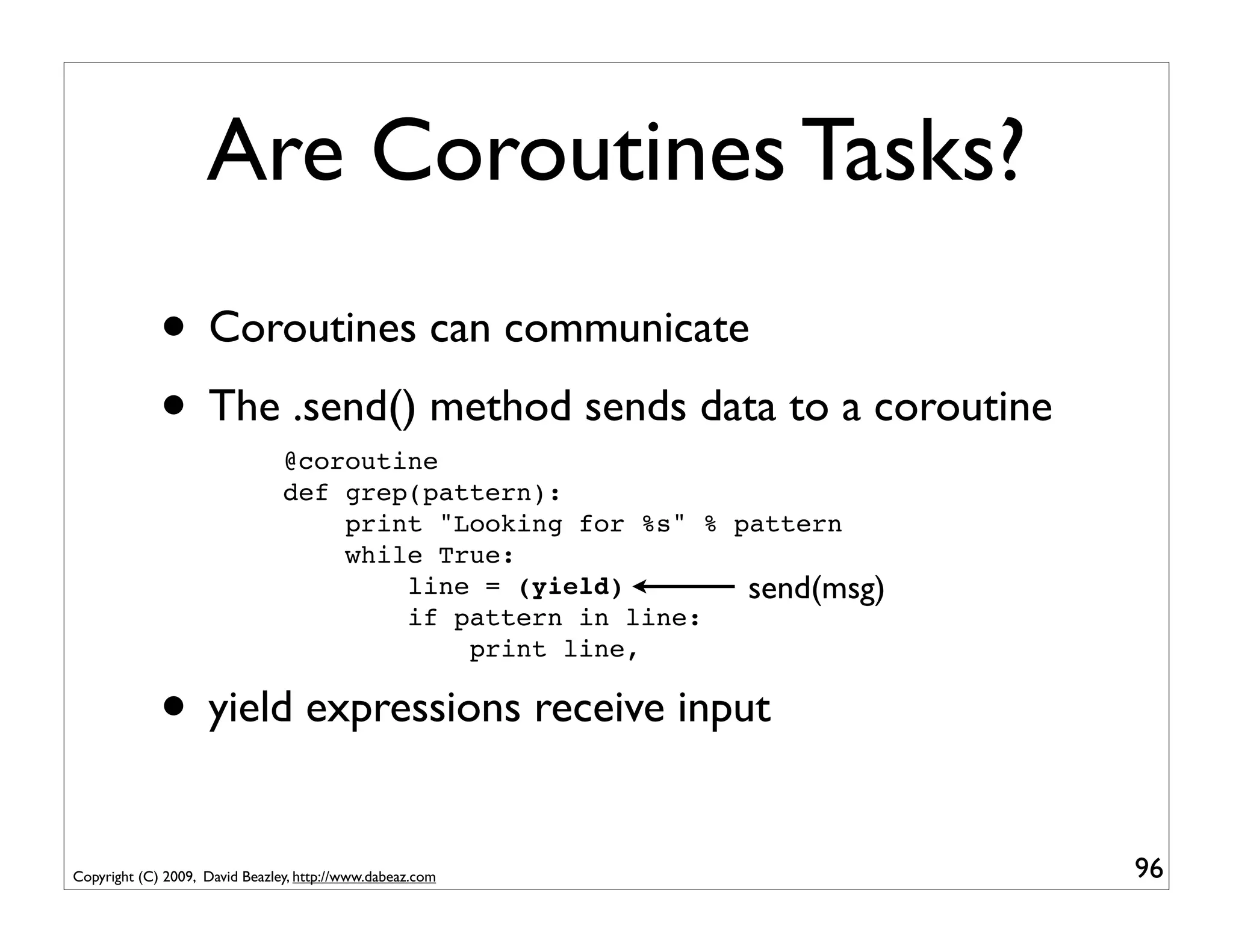 Are Coroutines Tasks?
             • Coroutines can communicate
             • The .send() method sends data to a coroutine
                                @coroutine
                                def grep(pattern):
                                    print "Looking for %s" % pattern
                                    while True:
                                        line = (yield)        send(msg)
                                        if pattern in line:
                                            print line,

             • yield expressions receive input
Copyright (C) 2009, David Beazley, http://www.dabeaz.com                  96
 