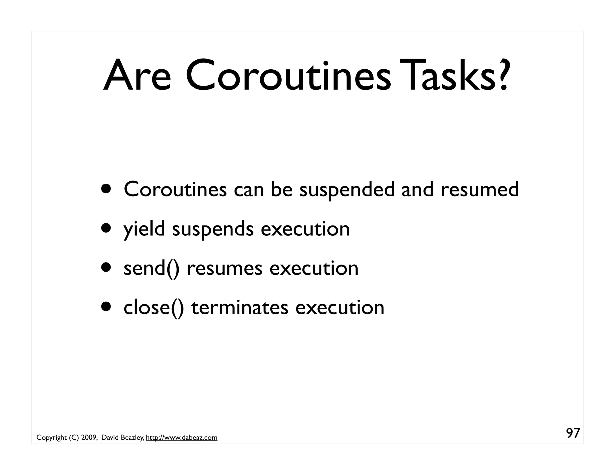 Are Coroutines Tasks?

                   • Coroutines can be suspended and resumed
                   • yield suspends execution
                   • send() resumes execution
                   • close() terminates execution


Copyright (C) 2009, David Beazley, http://www.dabeaz.com       97
 