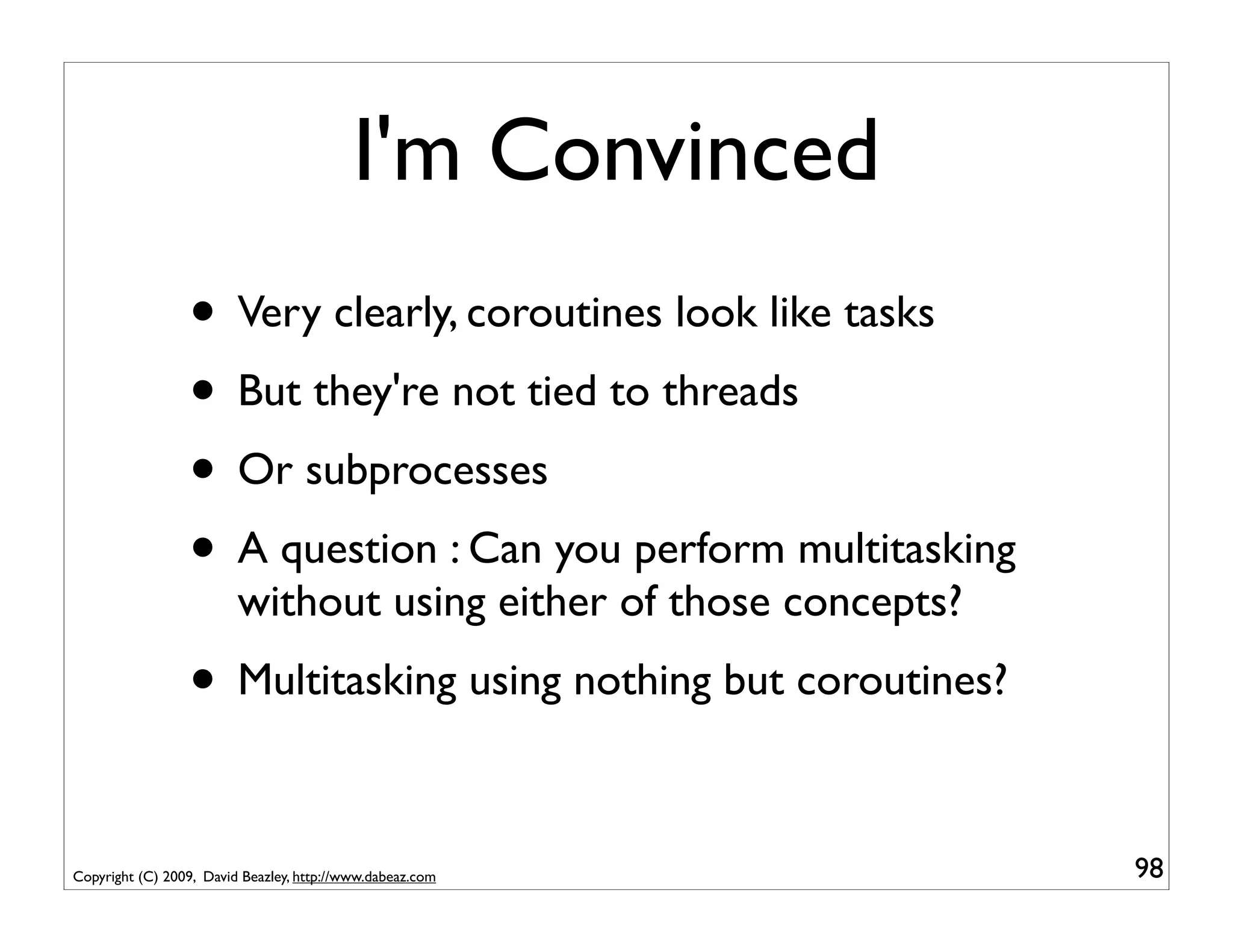I'm Convinced
                 • Very clearly, coroutines look like tasks
                 • But they're not tied to threads
                 • Or subprocesses
                 • A question : Can you perform multitasking
                         without using either of those concepts?
                 • Multitasking using nothing but coroutines?

Copyright (C) 2009, David Beazley, http://www.dabeaz.com           98
 