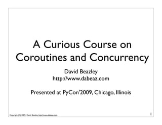 A Curious Course on
       Coroutines and Concurrency
                                                       David Beazley
                                                  http://www.dabeaz.com

                        Presented at PyCon'2009, Chicago, Illinois


Copyright (C) 2009, David Beazley, http://www.dabeaz.com                  1
 