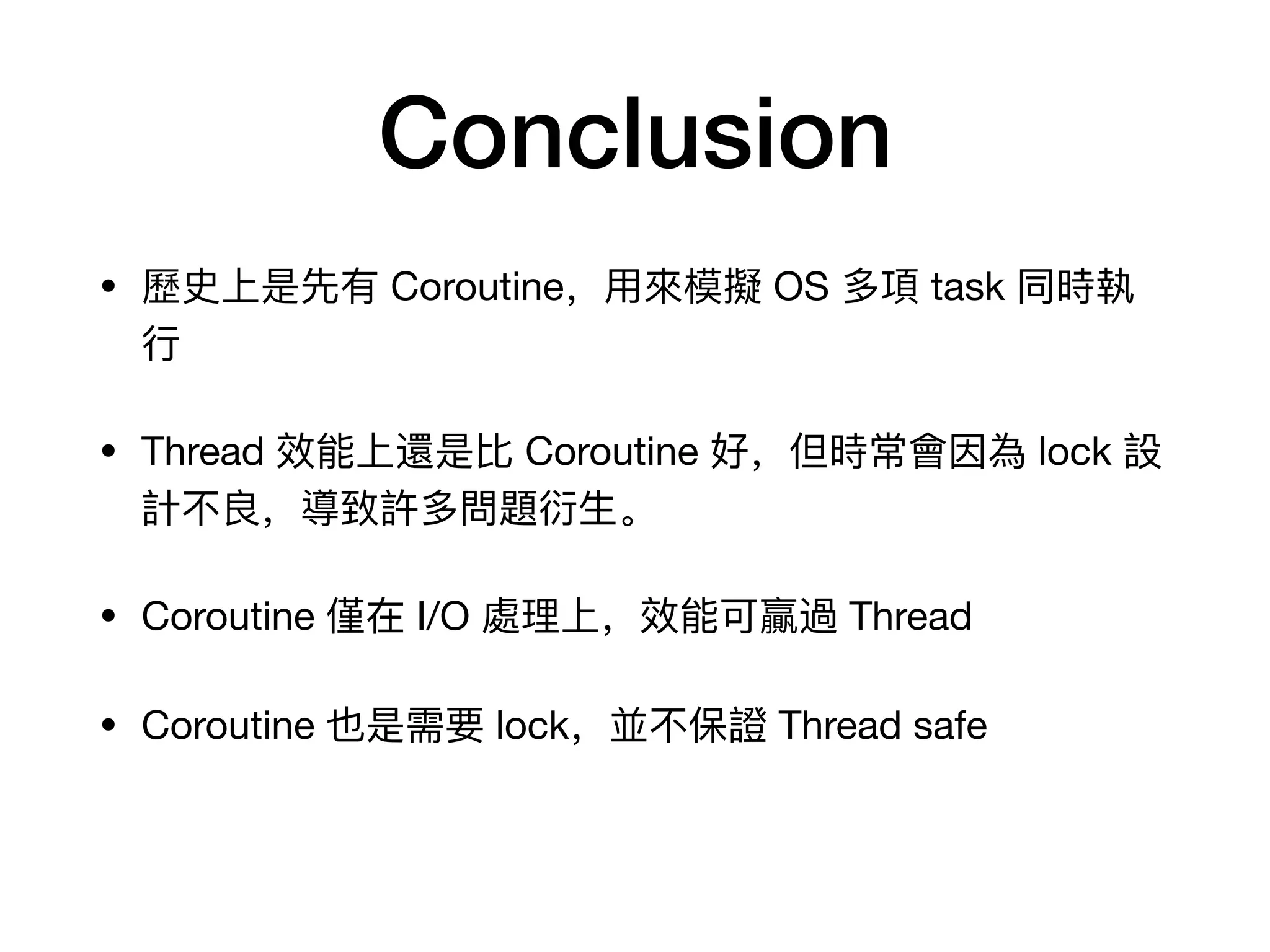 Conclusion
• 歷歷史上是先有 Coroutine,⽤用來來模擬 OS 多項 task 同時執
⾏行行
• Thread 效能上還是⽐比 Coroutine 好,但時常會因為 lock 設
計不不良,導致許多問題衍⽣生。
• Coroutine 僅在 I/O 處理理上,效能可贏過 Thread
• Coroutine 也是需要 lock,並不不保證 Thread safe