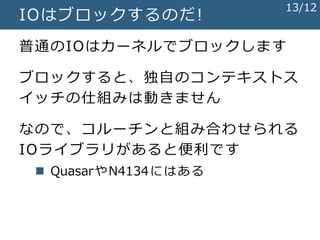 IOはブロックするのだ!
普通のIOはカーネルでブロックします
ブロックすると、独自のコンテキストス
イッチの仕組みは動きません
なので、コルーチンと組み合わせられる
IOライブラリがあると便利です
 QuasarやN4134にはある
13/12
 
