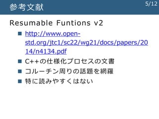 参考文献
Resumable Funtions v2
 http://www.open-
std.org/jtc1/sc22/wg21/docs/papers/20
14/n4134.pdf
 C++の仕様化プロセスの文書
 コルーチン周りの話題を網羅
 特に読みやすくはない
5/12
 