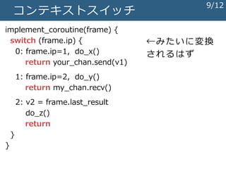 コンテキストスイッチ
implement_coroutine(frame) {
switch (frame.ip) {
0: frame.ip=1, do_x()
return your_chan.send(v1)
1: frame.ip=2, do_y()
return my_chan.recv()
2: v2 = frame.last_result
do_z()
return
}
}
←みたいに変換
されるはず
9/12
 