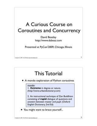 A Curious Course on
       Coroutines and Concurrency
                                                       David Beazley
                                                  http://www.dabeaz.com

                        Presented at PyCon'2009, Chicago, Illinois


Copyright (C) 2009, David Beazley, http://www.dabeaz.com                       1




                                                 This Tutorial
                 • A mondo exploration of Python coroutines
                               mondo:
                               1. Extreme in degree or nature.
                               (http://www.urbandictionary.com)

                               2. An instructional technique of Zen Buddhism
                               consisting of rapid dialogue of questions and
                               answers between master and pupil. (Oxford
                               English Dictionary, 2nd Ed)

              • You might want to brace yourself...
Copyright (C) 2009, David Beazley, http://www.dabeaz.com                       2
 