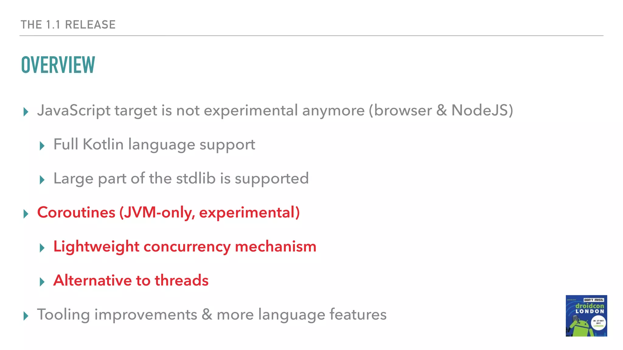 THE 1.1 RELEASE OVERVIEW ▸ JavaScript target is not experimental anymore (browser & NodeJS) ▸ Full Kotlin language support ▸ Large part of the stdlib is supported ▸ Coroutines (JVM-only, experimental) ▸ Lightweight concurrency mechanism ▸ Alternative to threads ▸ Tooling improvements & more language features 