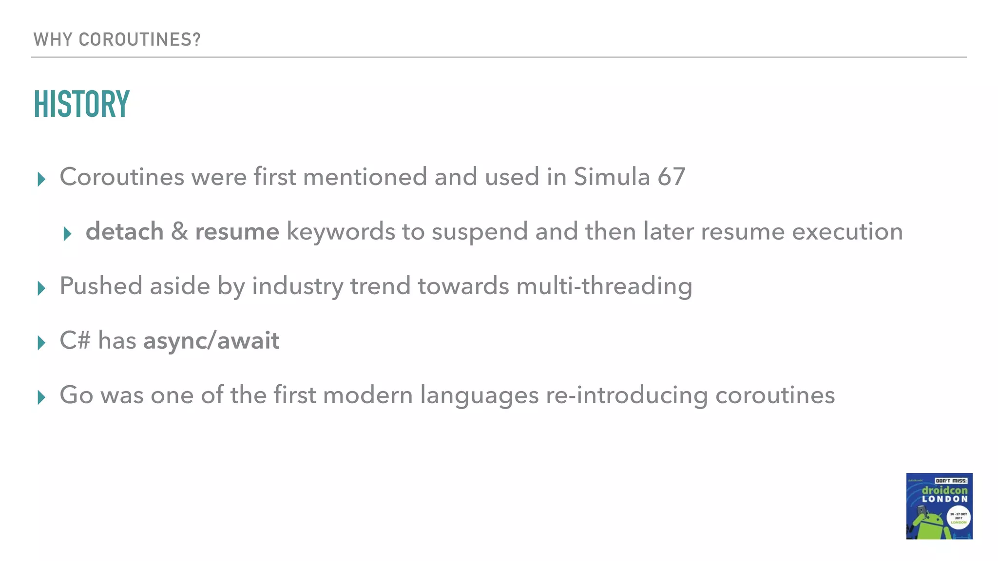 WHY COROUTINES? HISTORY ▸ Coroutines were ﬁrst mentioned and used in Simula 67 ▸ detach & resume keywords to suspend and then later resume execution ▸ Pushed aside by industry trend towards multi-threading ▸ C# has async/await ▸ Go was one of the ﬁrst modern languages re-introducing coroutines 