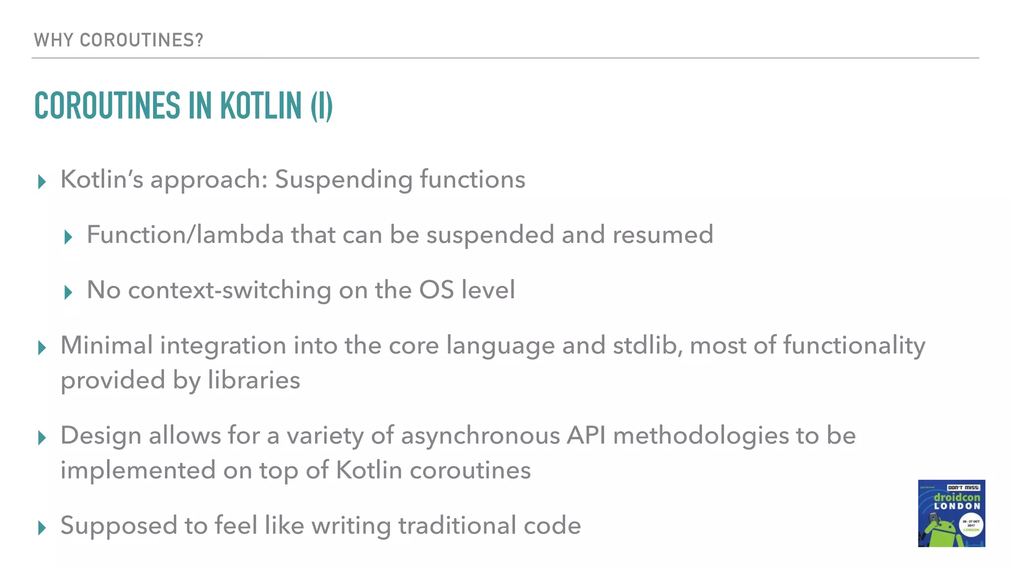 WHY COROUTINES? COROUTINES IN KOTLIN (I) ▸ Kotlin’s approach: Suspending functions ▸ Function/lambda that can be suspended and resumed ▸ No context-switching on the OS level ▸ Minimal integration into the core language and stdlib, most of functionality provided by libraries ▸ Design allows for a variety of asynchronous API methodologies to be implemented on top of Kotlin coroutines ▸ Supposed to feel like writing traditional code 