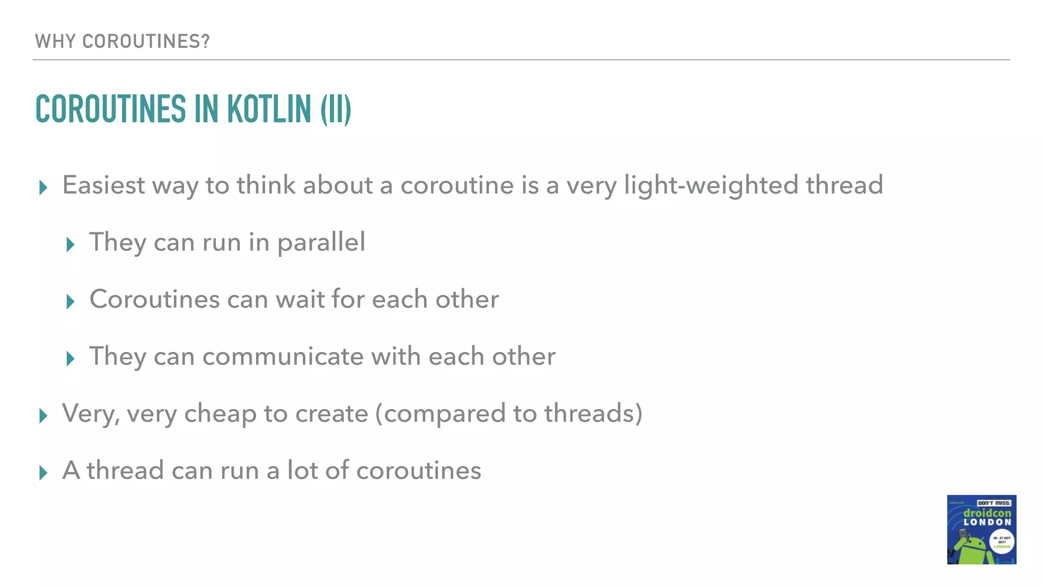 WHY COROUTINES? COROUTINES IN KOTLIN (II) ▸ Easiest way to think about a coroutine is a very light-weighted thread ▸ They can run in parallel ▸ Coroutines can wait for each other ▸ They can communicate with each other ▸ Very, very cheap to create (compared to threads) ▸ A thread can run a lot of coroutines 