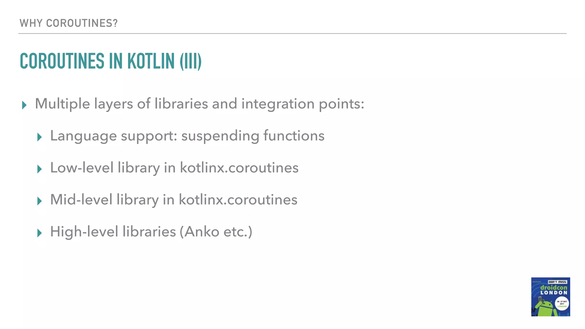 WHY COROUTINES? COROUTINES IN KOTLIN (III) ▸ Multiple layers of libraries and integration points: ▸ Language support: suspending functions ▸ Low-level library in kotlinx.coroutines ▸ Mid-level library in kotlinx.coroutines ▸ High-level libraries (Anko etc.) 