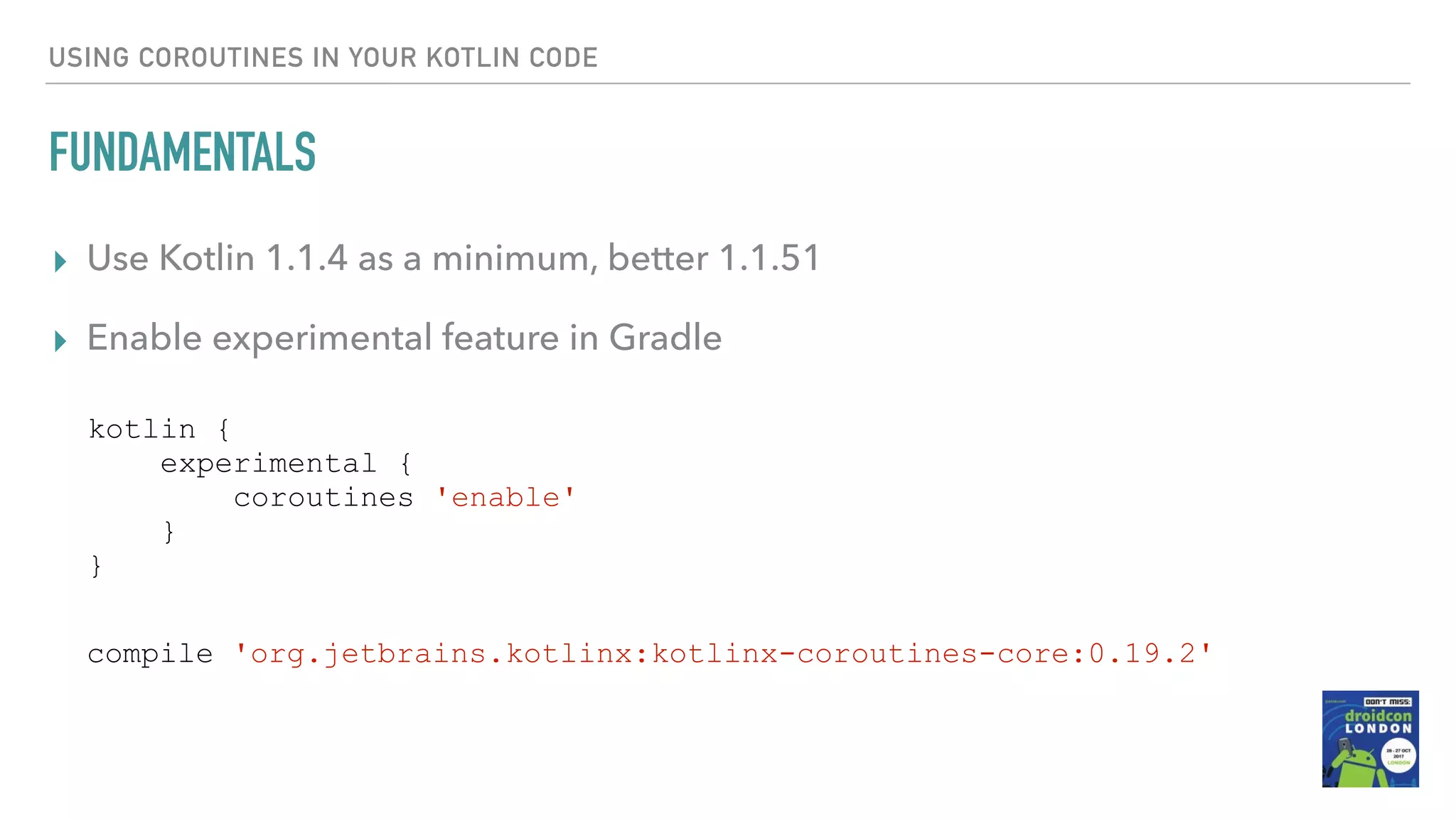 USING COROUTINES IN YOUR KOTLIN CODE FUNDAMENTALS ▸ Use Kotlin 1.1.4 as a minimum, better 1.1.51 ▸ Enable experimental feature in Gradle kotlin { experimental { coroutines 'enable' } } compile 'org.jetbrains.kotlinx:kotlinx-coroutines-core:0.19.2' 