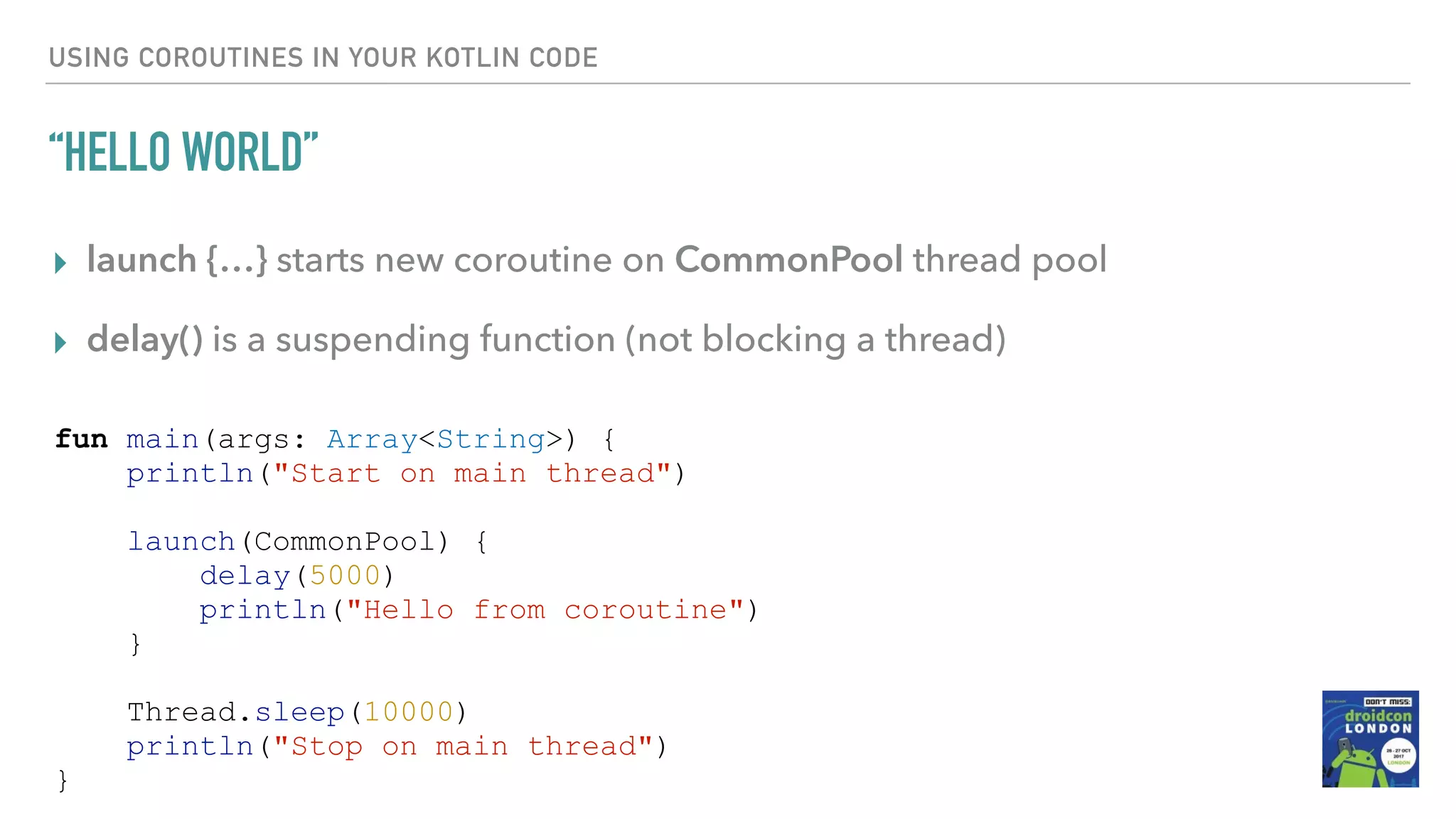 USING COROUTINES IN YOUR KOTLIN CODE “HELLO WORLD” ▸ launch {…} starts new coroutine on CommonPool thread pool ▸ delay() is a suspending function (not blocking a thread) fun main(args: Array<String>) { println("Start on main thread") launch(CommonPool) { delay(5000) println("Hello from coroutine") } Thread.sleep(10000) println("Stop on main thread") } 