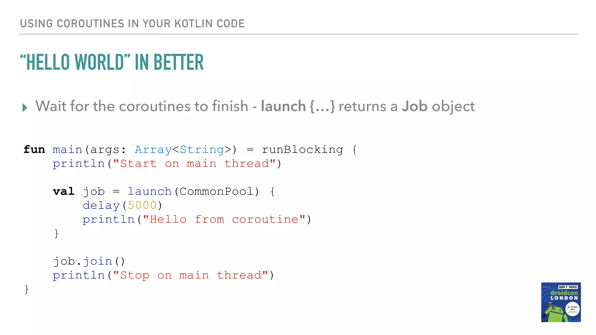 USING COROUTINES IN YOUR KOTLIN CODE “HELLO WORLD” IN BETTER ▸ Wait for the coroutines to ﬁnish - launch {…} returns a Job object fun main(args: Array<String>) = runBlocking { println("Start on main thread") val job = launch(CommonPool) { delay(5000) println("Hello from coroutine") } job.join() println("Stop on main thread") } 