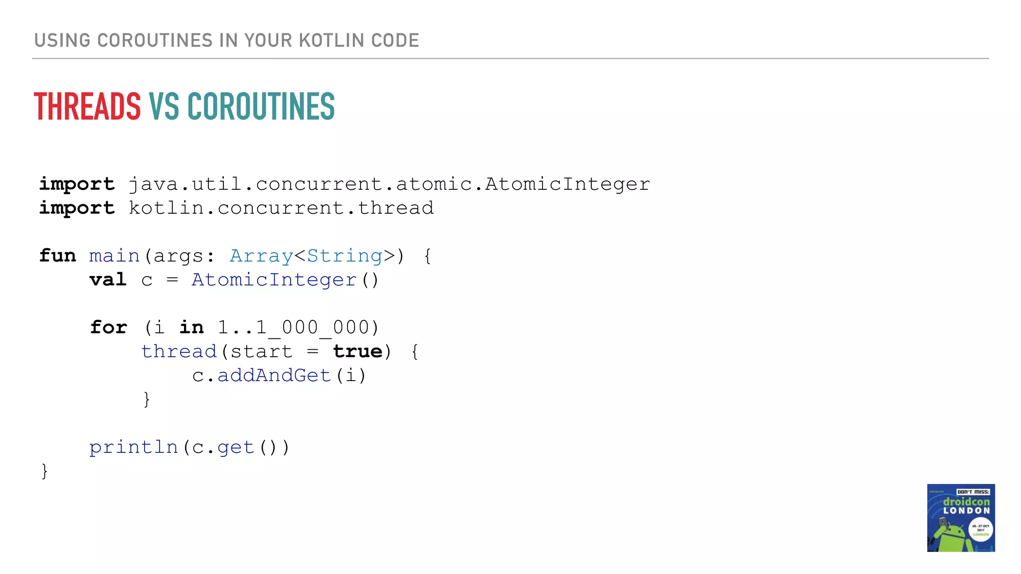 USING COROUTINES IN YOUR KOTLIN CODE THREADS VS COROUTINES import java.util.concurrent.atomic.AtomicInteger import kotlin.concurrent.thread fun main(args: Array<String>) { val c = AtomicInteger() for (i in 1..1_000_000) thread(start = true) { c.addAndGet(i) } println(c.get()) } 