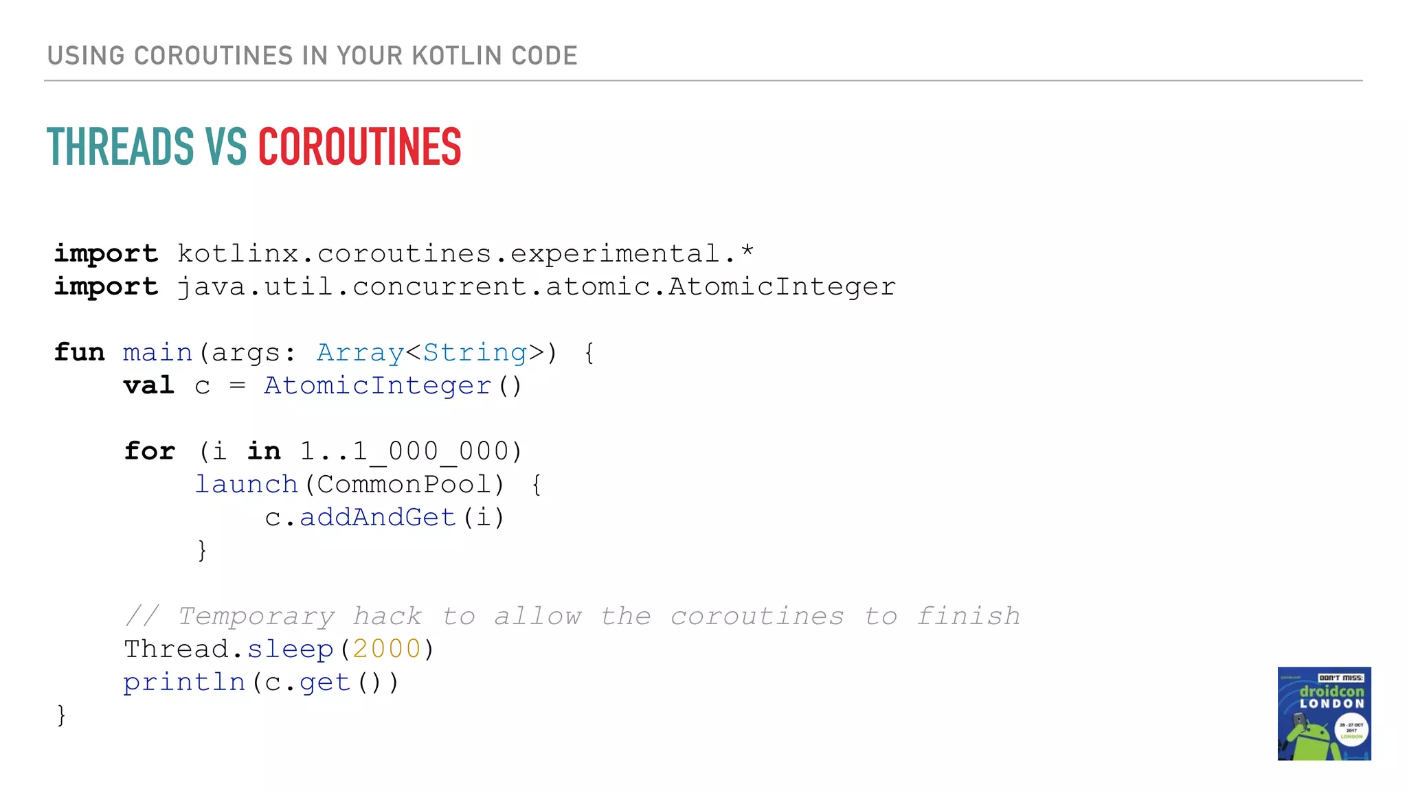 import kotlinx.coroutines.experimental.* import java.util.concurrent.atomic.AtomicInteger fun main(args: Array<String>) { val c = AtomicInteger() for (i in 1..1_000_000) launch(CommonPool) { c.addAndGet(i) } // Temporary hack to allow the coroutines to finish Thread.sleep(2000) println(c.get()) } USING COROUTINES IN YOUR KOTLIN CODE THREADS VS COROUTINES 