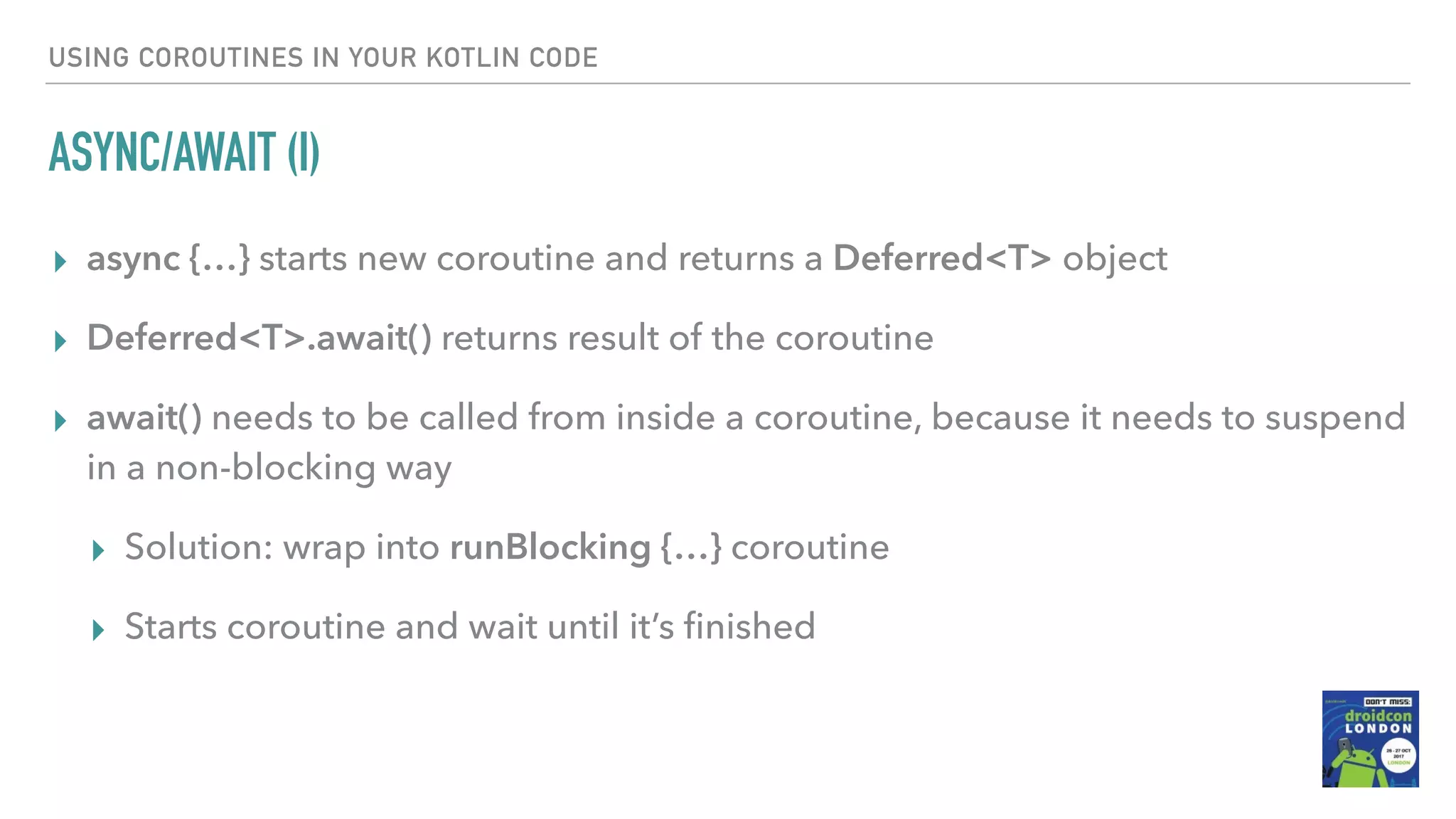 USING COROUTINES IN YOUR KOTLIN CODE ASYNC/AWAIT (I) ▸ async {…} starts new coroutine and returns a Deferred<T> object ▸ Deferred<T>.await() returns result of the coroutine ▸ await() needs to be called from inside a coroutine, because it needs to suspend in a non-blocking way ▸ Solution: wrap into runBlocking {…} coroutine ▸ Starts coroutine and wait until it’s ﬁnished 