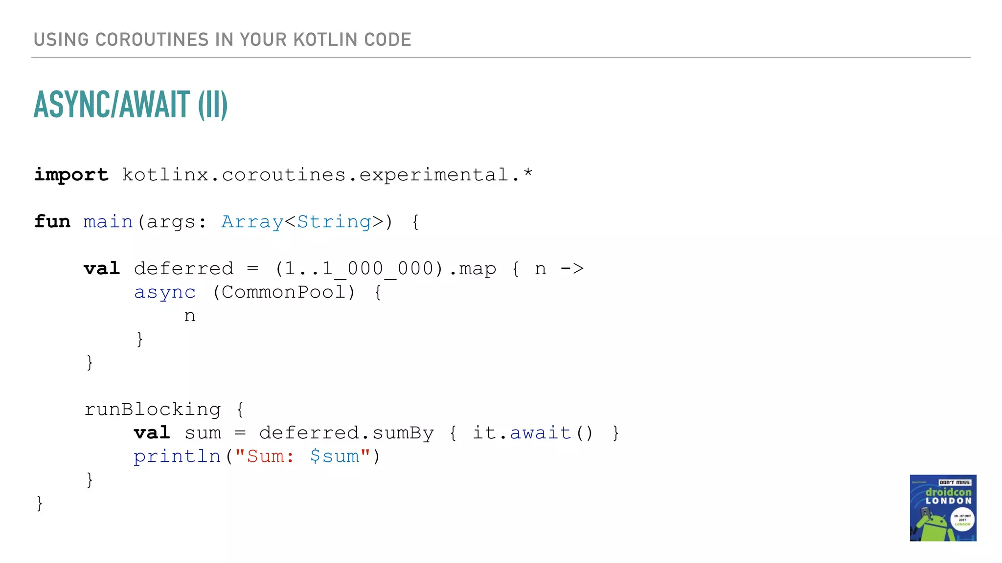 USING COROUTINES IN YOUR KOTLIN CODE ASYNC/AWAIT (II) import kotlinx.coroutines.experimental.* fun main(args: Array<String>) { val deferred = (1..1_000_000).map { n -> async (CommonPool) { n } } runBlocking { val sum = deferred.sumBy { it.await() } println("Sum: $sum") } } 
