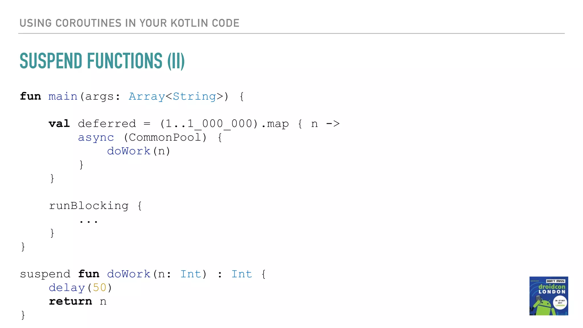 USING COROUTINES IN YOUR KOTLIN CODE SUSPEND FUNCTIONS (II) fun main(args: Array<String>) { val deferred = (1..1_000_000).map { n -> async (CommonPool) { doWork(n) } } runBlocking { ... } } suspend fun doWork(n: Int) : Int { delay(50) return n } 