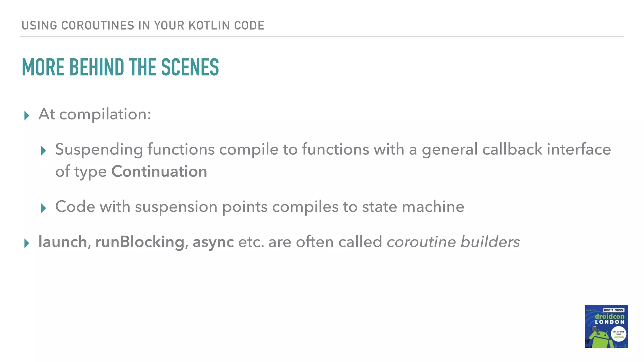 USING COROUTINES IN YOUR KOTLIN CODE MORE BEHIND THE SCENES ▸ At compilation: ▸ Suspending functions compile to functions with a general callback interface of type Continuation ▸ Code with suspension points compiles to state machine ▸ launch, runBlocking, async etc. are often called coroutine builders 