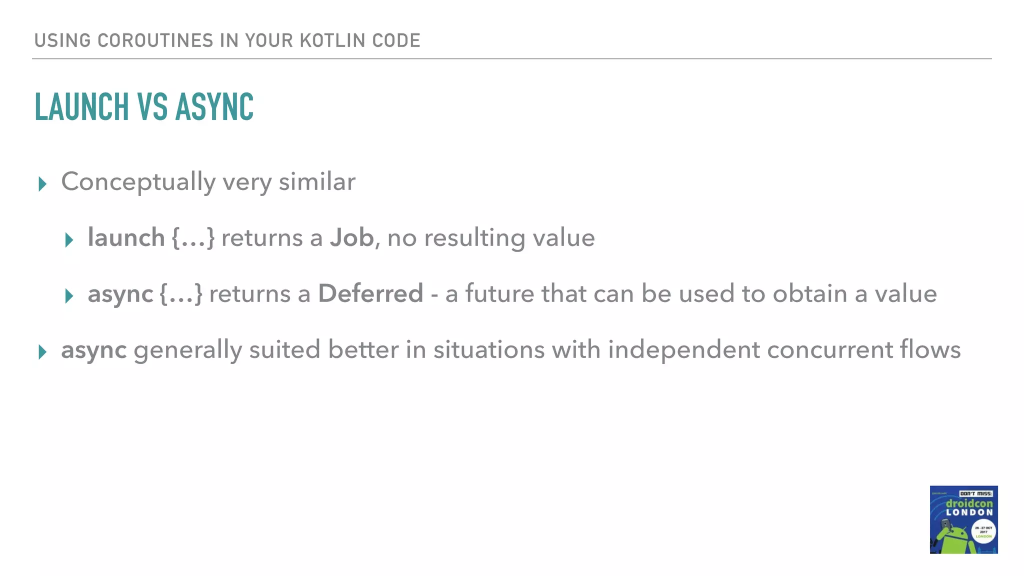 USING COROUTINES IN YOUR KOTLIN CODE LAUNCH VS ASYNC ▸ Conceptually very similar ▸ launch {…} returns a Job, no resulting value ▸ async {…} returns a Deferred - a future that can be used to obtain a value ▸ async generally suited better in situations with independent concurrent ﬂows 