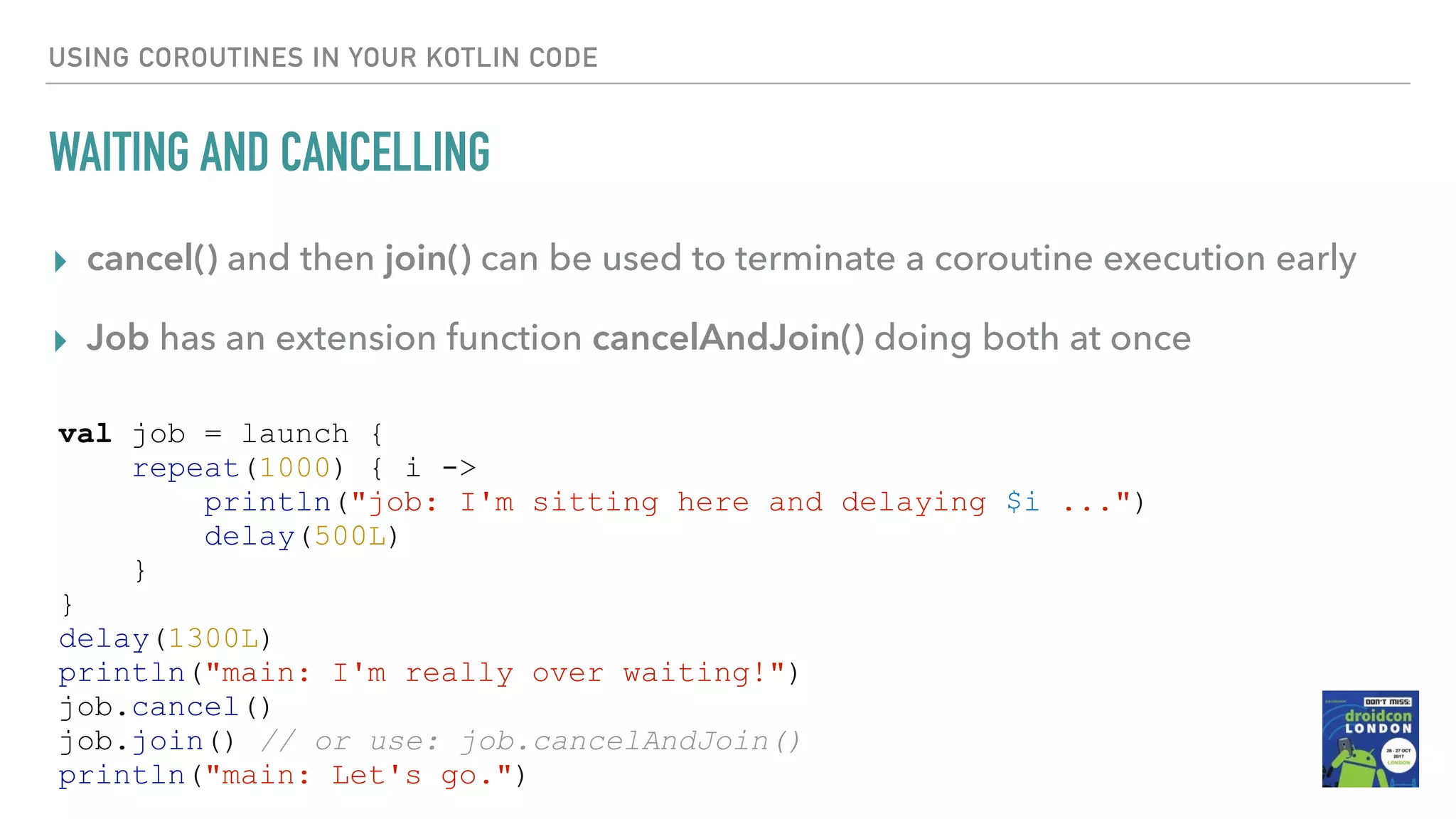 USING COROUTINES IN YOUR KOTLIN CODE WAITING AND CANCELLING ▸ cancel() and then join() can be used to terminate a coroutine execution early ▸ Job has an extension function cancelAndJoin() doing both at once val job = launch { repeat(1000) { i -> println("job: I'm sitting here and delaying $i ...") delay(500L) } } delay(1300L) println("main: I'm really over waiting!") job.cancel() job.join() // or use: job.cancelAndJoin() println("main: Let's go.") 